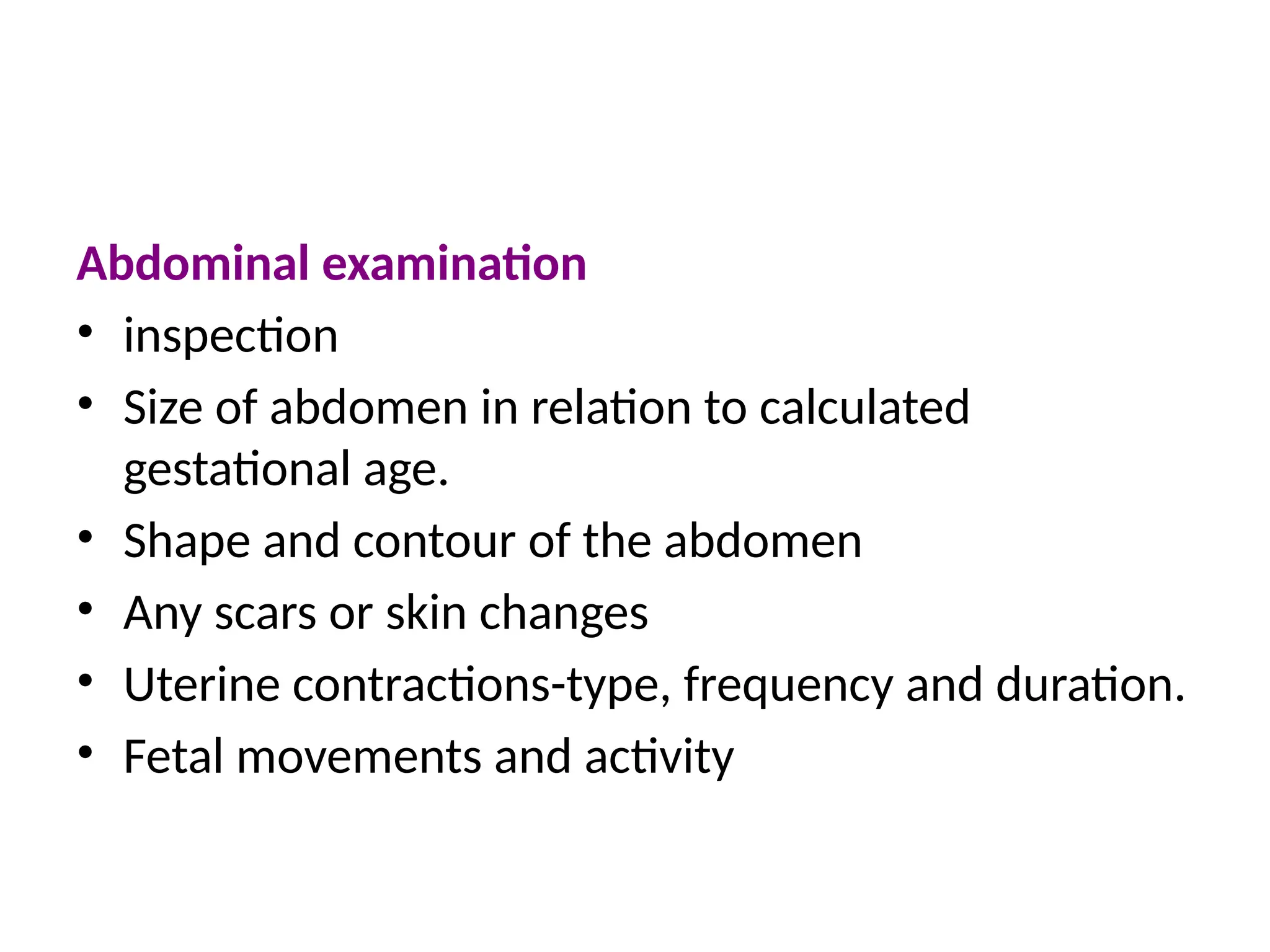 Abdominal examination
• inspection
• Size of abdomen in relation to calculated
gestational age.
• Shape and contour of the abdomen
• Any scars or skin changes
• Uterine contractions-type, frequency and duration.
• Fetal movements and activity
 