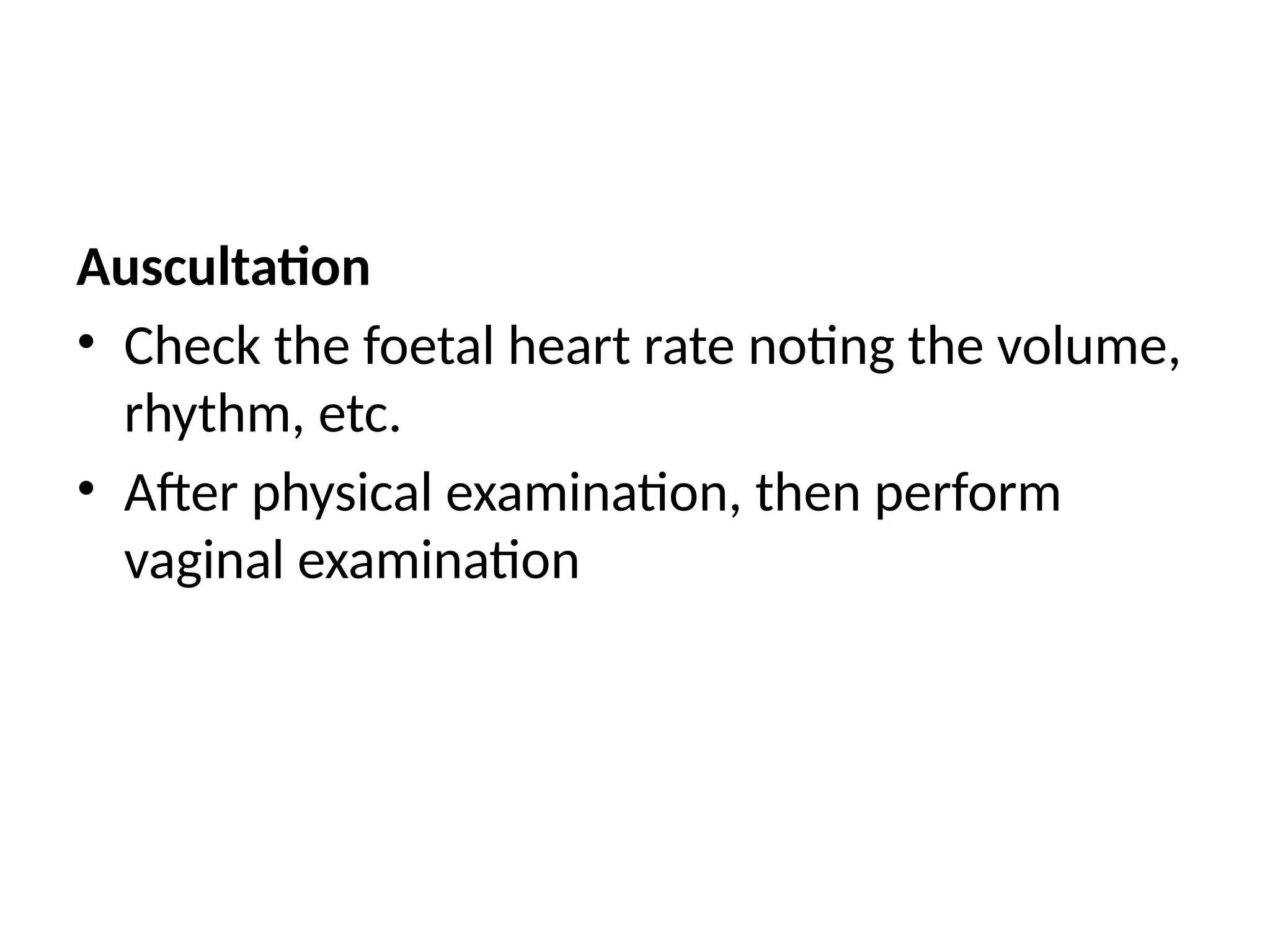 Auscultation
• Check the foetal heart rate noting the volume,
rhythm, etc.
• After physical examination, then perform
vaginal examination
 