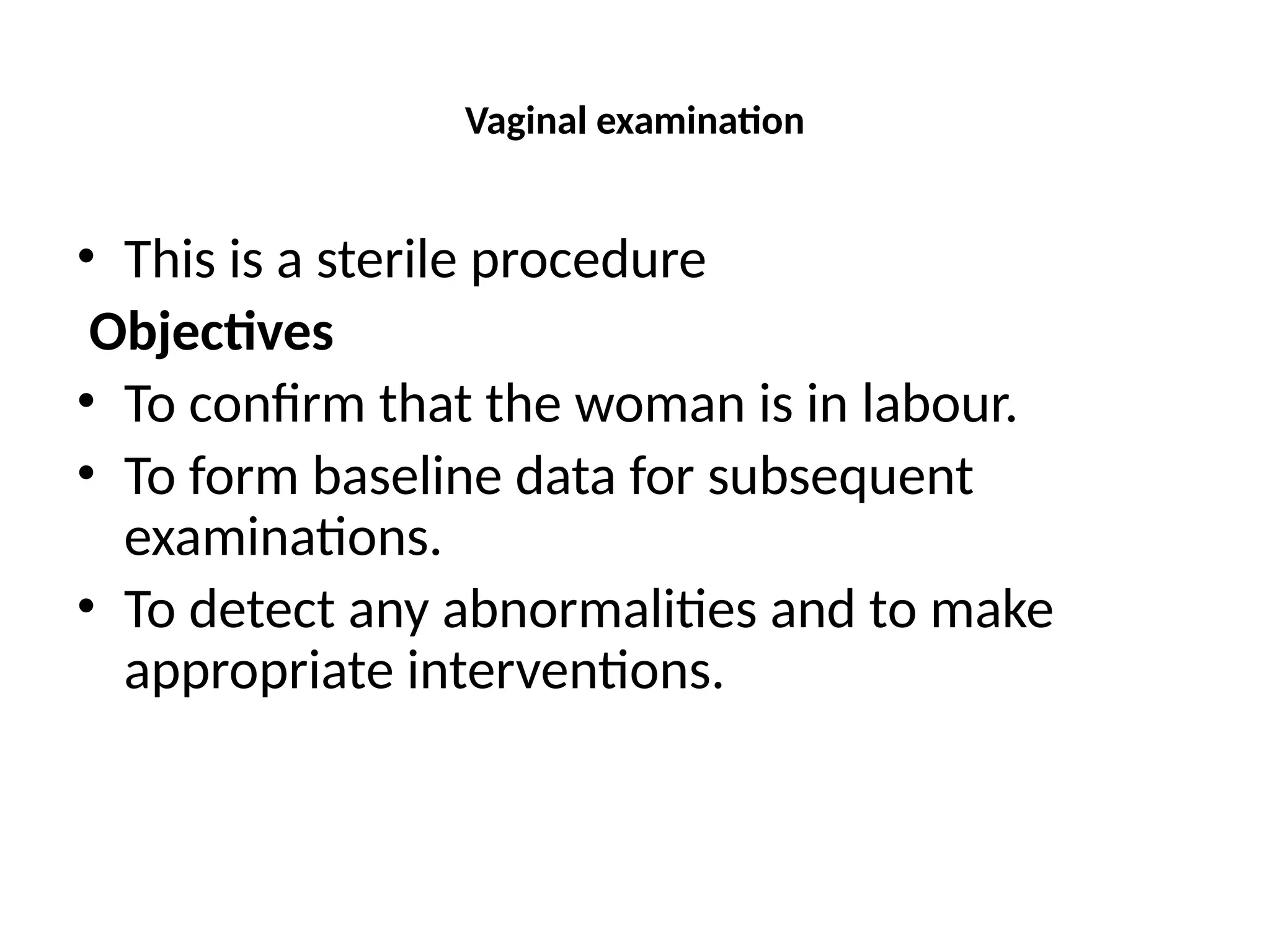 Vaginal examination
• This is a sterile procedure
Objectives
• To confirm that the woman is in labour.
• To form baseline data for subsequent
examinations.
• To detect any abnormalities and to make
appropriate interventions.
 