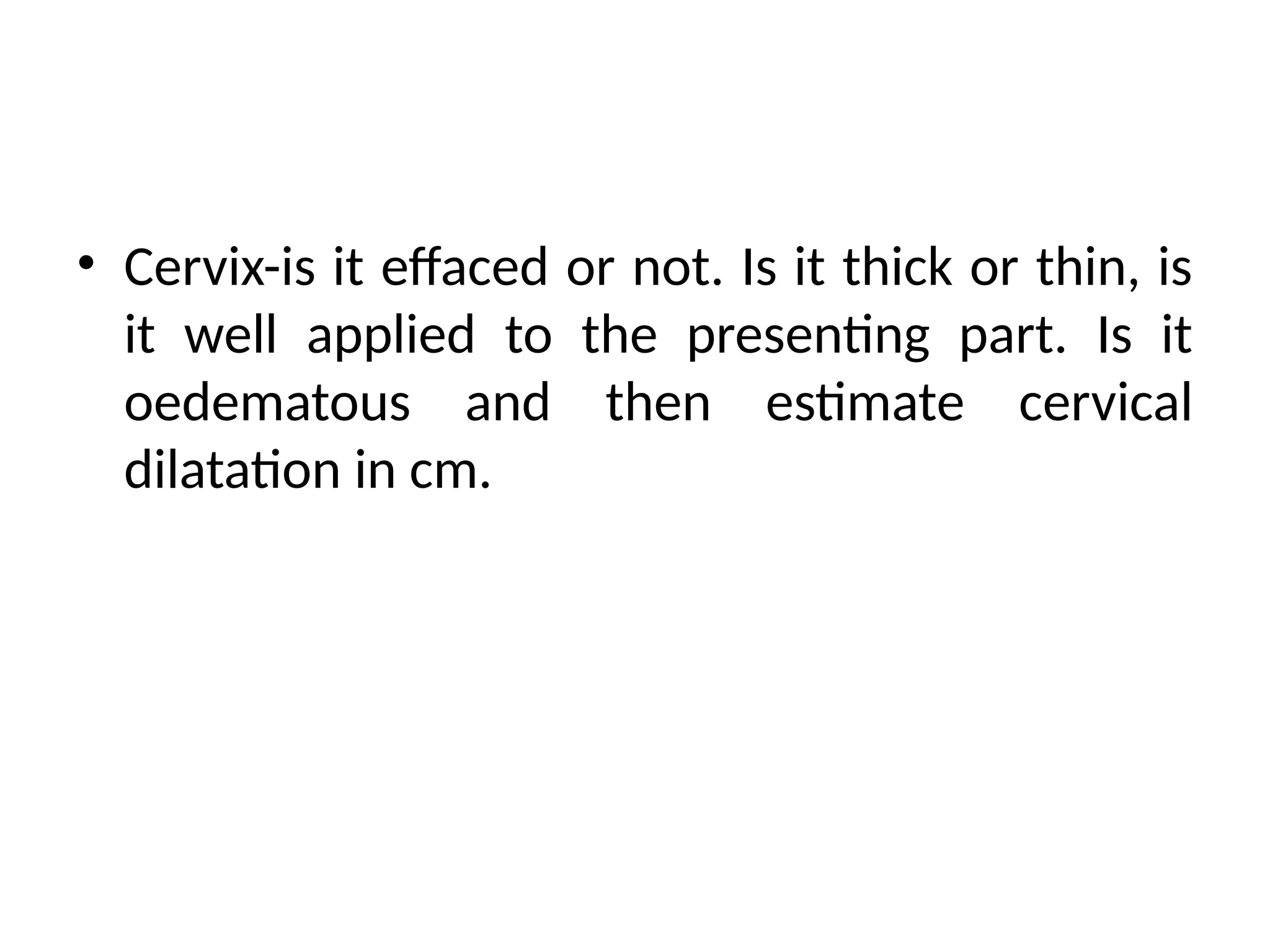 • Cervix-is it effaced or not. Is it thick or thin, is
it well applied to the presenting part. Is it
oedematous and then estimate cervical
dilatation in cm.
 