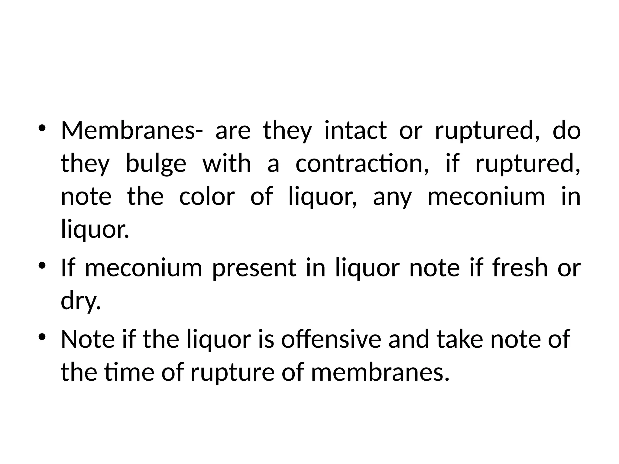 • Membranes- are they intact or ruptured, do
they bulge with a contraction, if ruptured,
note the color of liquor, any meconium in
liquor.
• If meconium present in liquor note if fresh or
dry.
• Note if the liquor is offensive and take note of
the time of rupture of membranes.
 