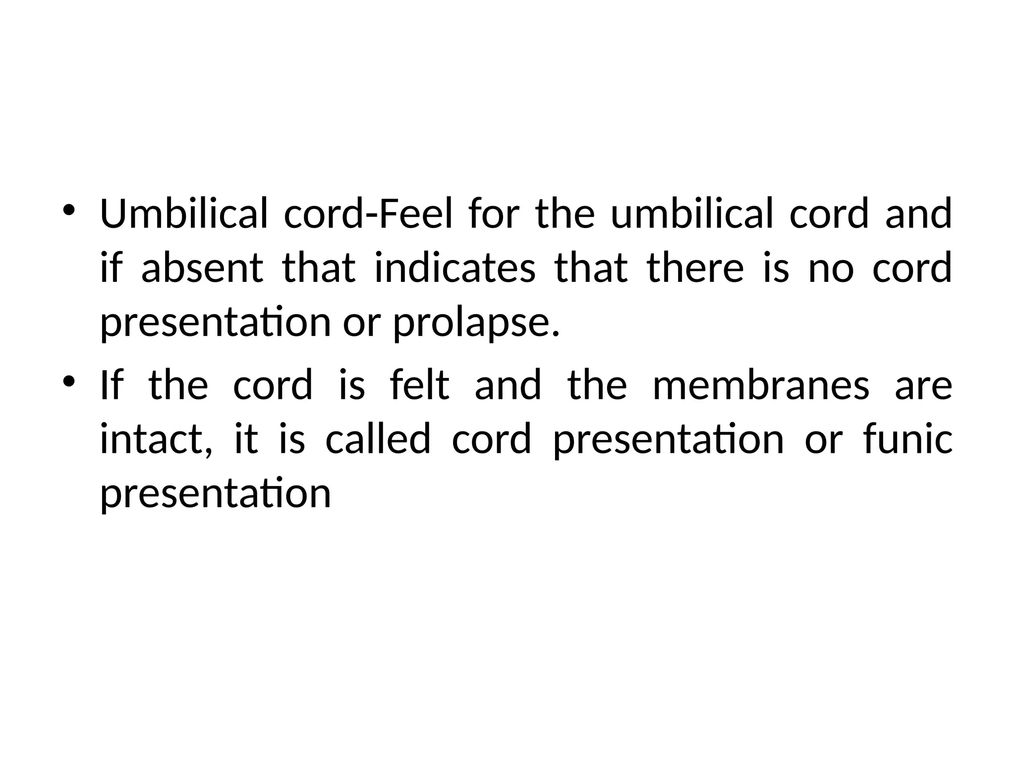 • Umbilical cord-Feel for the umbilical cord and
if absent that indicates that there is no cord
presentation or prolapse.
• If the cord is felt and the membranes are
intact, it is called cord presentation or funic
presentation
 