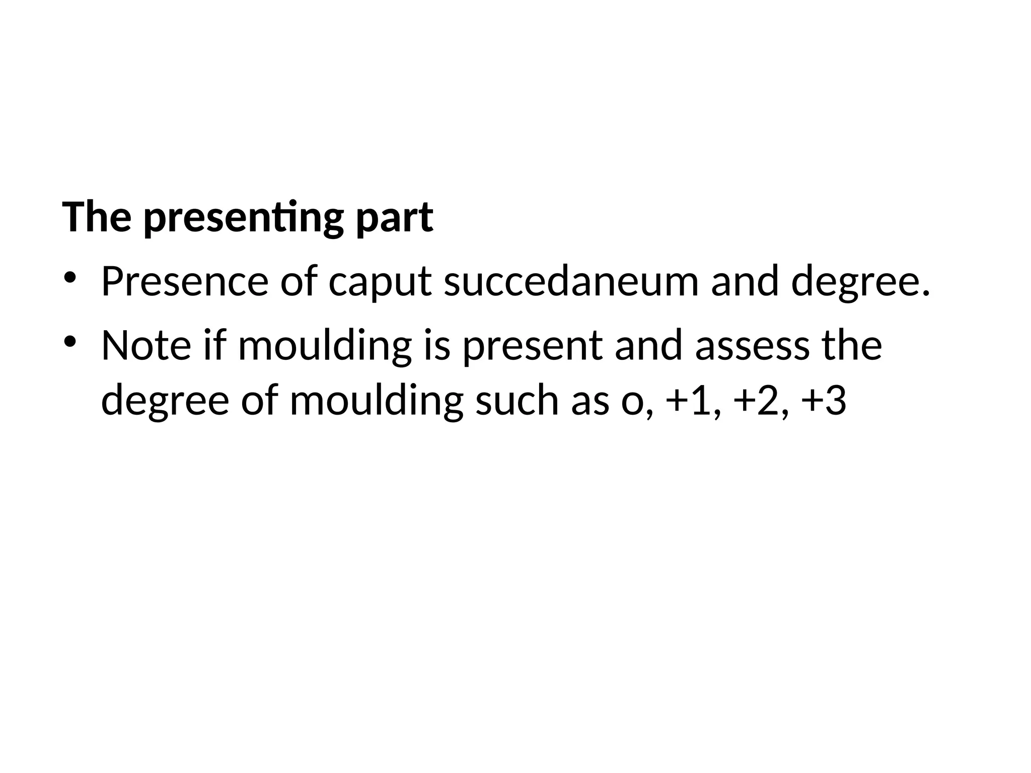 The presenting part
• Presence of caput succedaneum and degree.
• Note if moulding is present and assess the
degree of moulding such as o, +1, +2, +3
 
