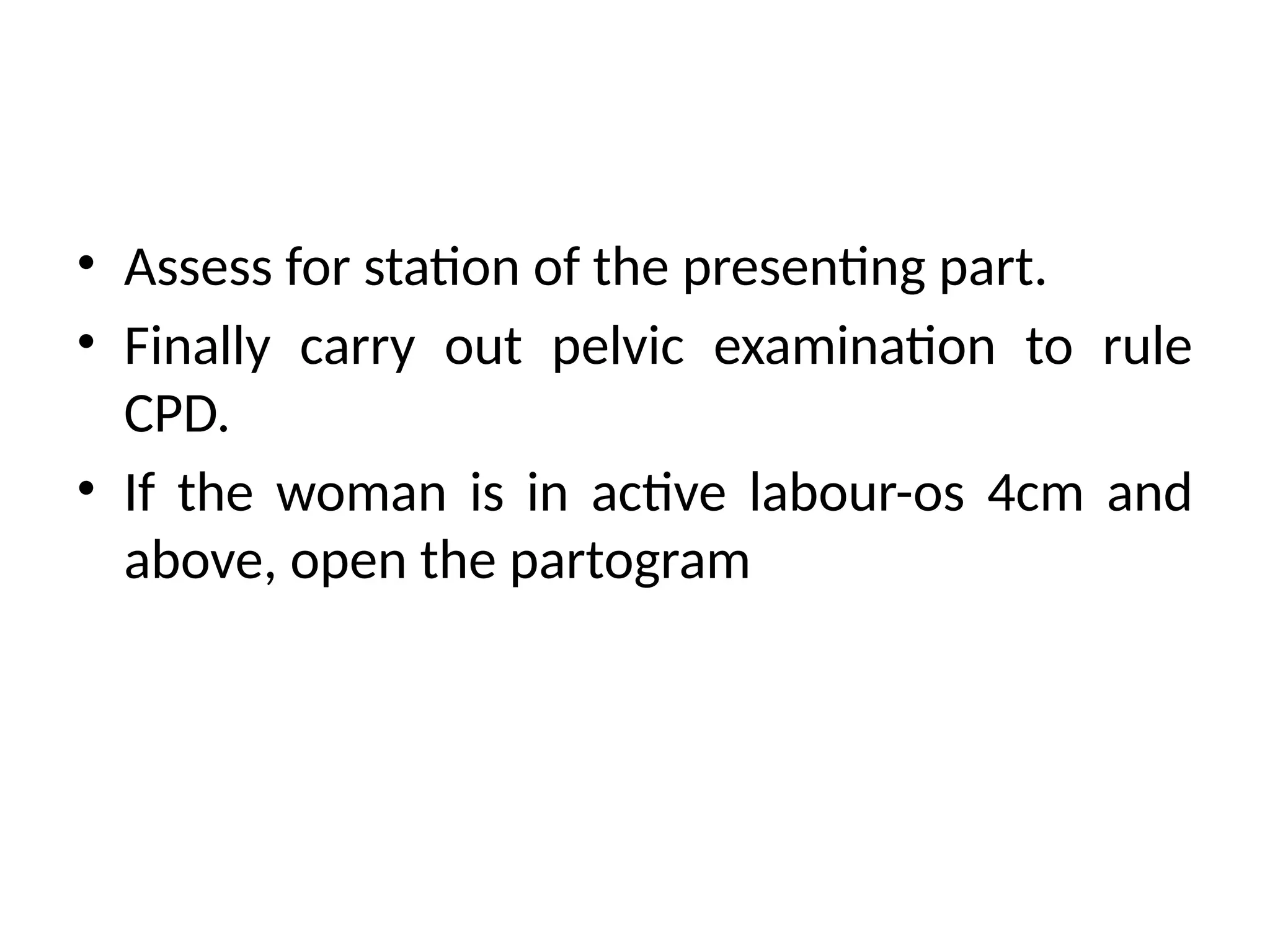 • Assess for station of the presenting part.
• Finally carry out pelvic examination to rule
CPD.
• If the woman is in active labour-os 4cm and
above, open the partogram
 
