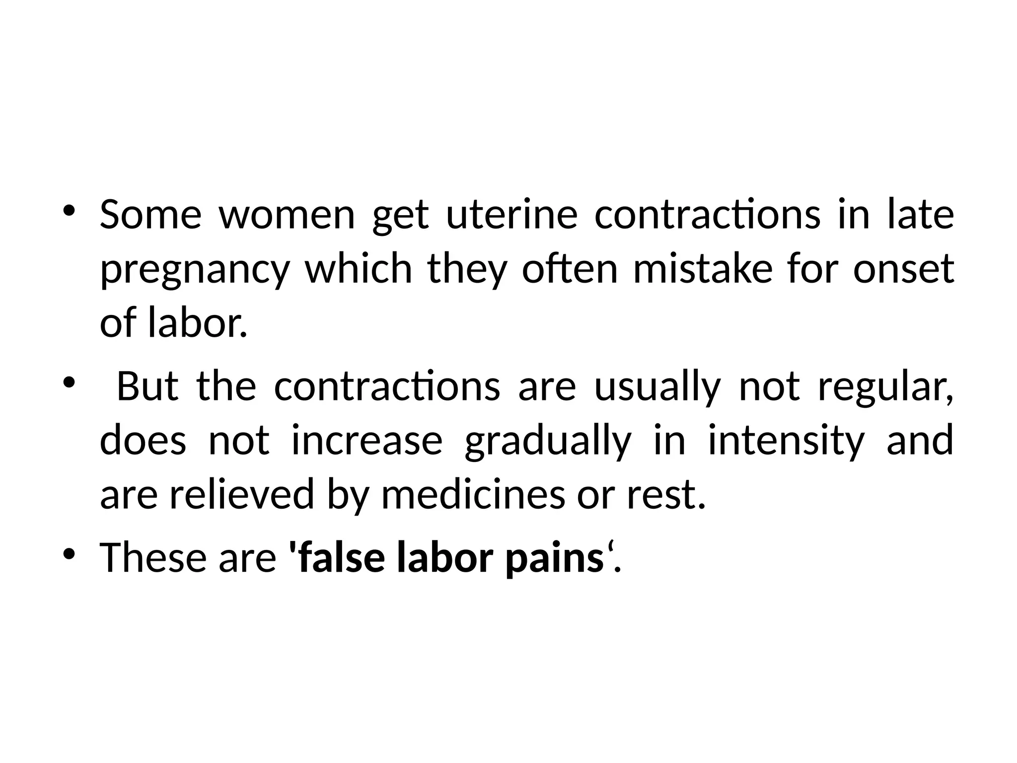 • Some women get uterine contractions in late
pregnancy which they often mistake for onset
of labor.
• But the contractions are usually not regular,
does not increase gradually in intensity and
are relieved by medicines or rest.
• These are 'false labor pains‘.
 