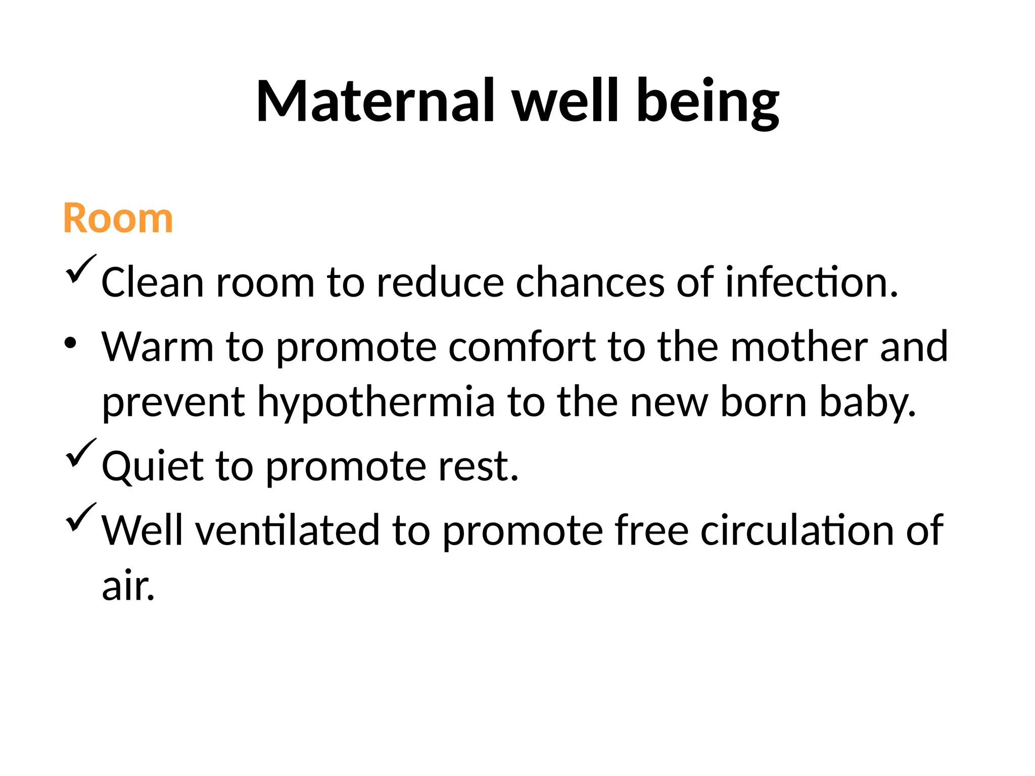Maternal well being
Room
Clean room to reduce chances of infection.
• Warm to promote comfort to the mother and
prevent hypothermia to the new born baby.
Quiet to promote rest.
Well ventilated to promote free circulation of
air.
 