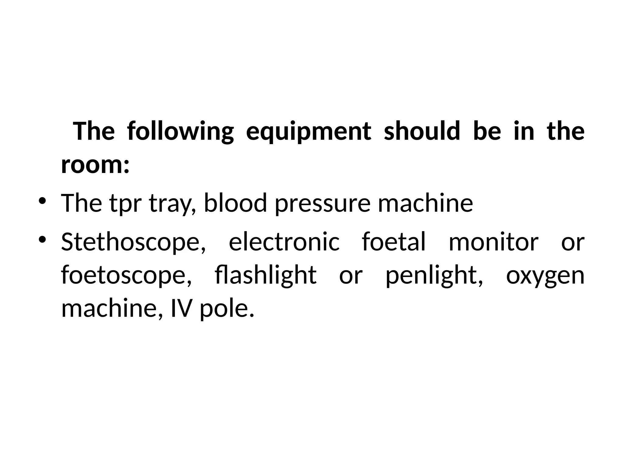 The following equipment should be in the
room:
• The tpr tray, blood pressure machine
• Stethoscope, electronic foetal monitor or
foetoscope, flashlight or penlight, oxygen
machine, IV pole.
 