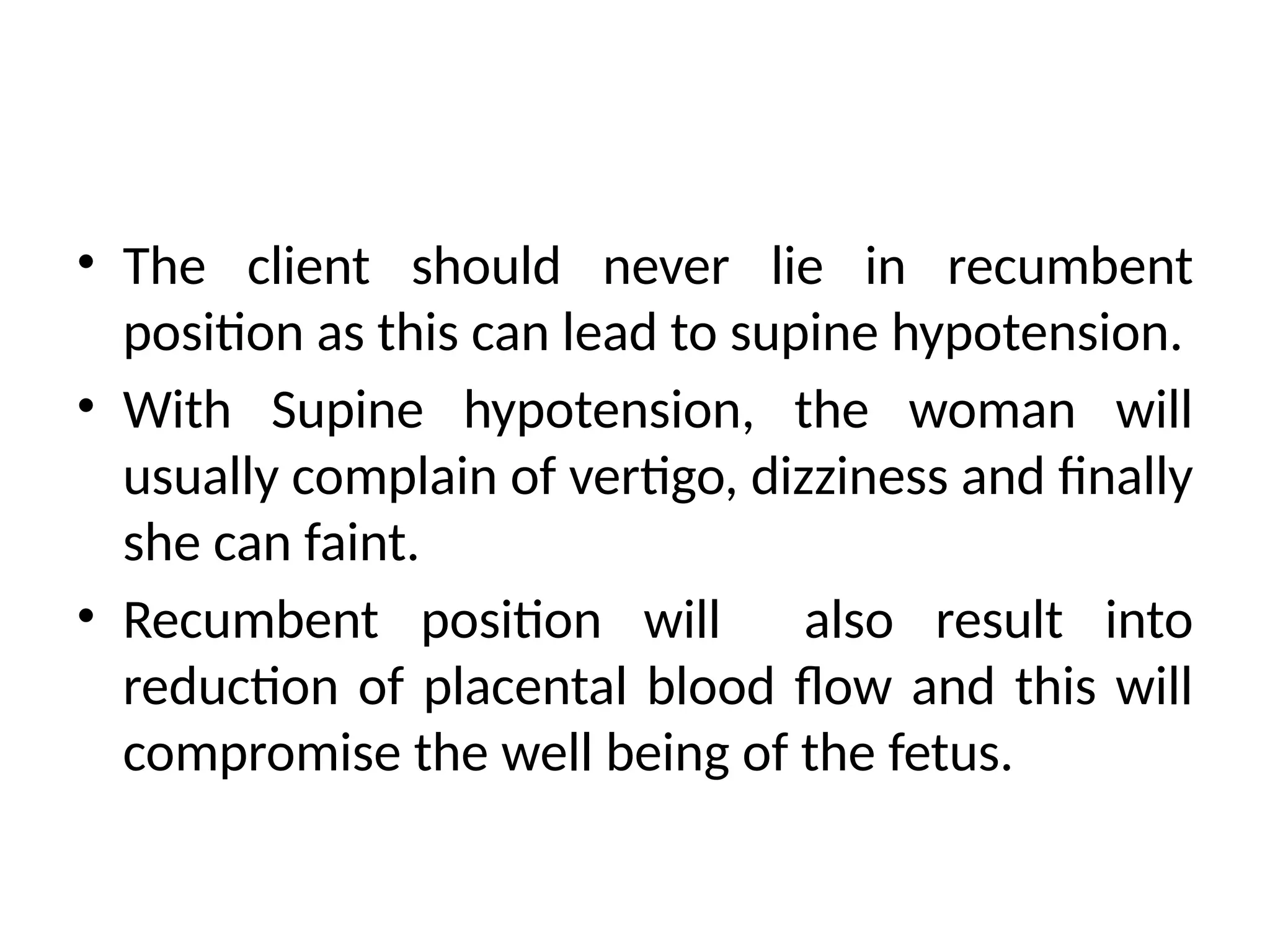 • The client should never lie in recumbent
position as this can lead to supine hypotension.
• With Supine hypotension, the woman will
usually complain of vertigo, dizziness and finally
she can faint.
• Recumbent position will also result into
reduction of placental blood flow and this will
compromise the well being of the fetus.
 