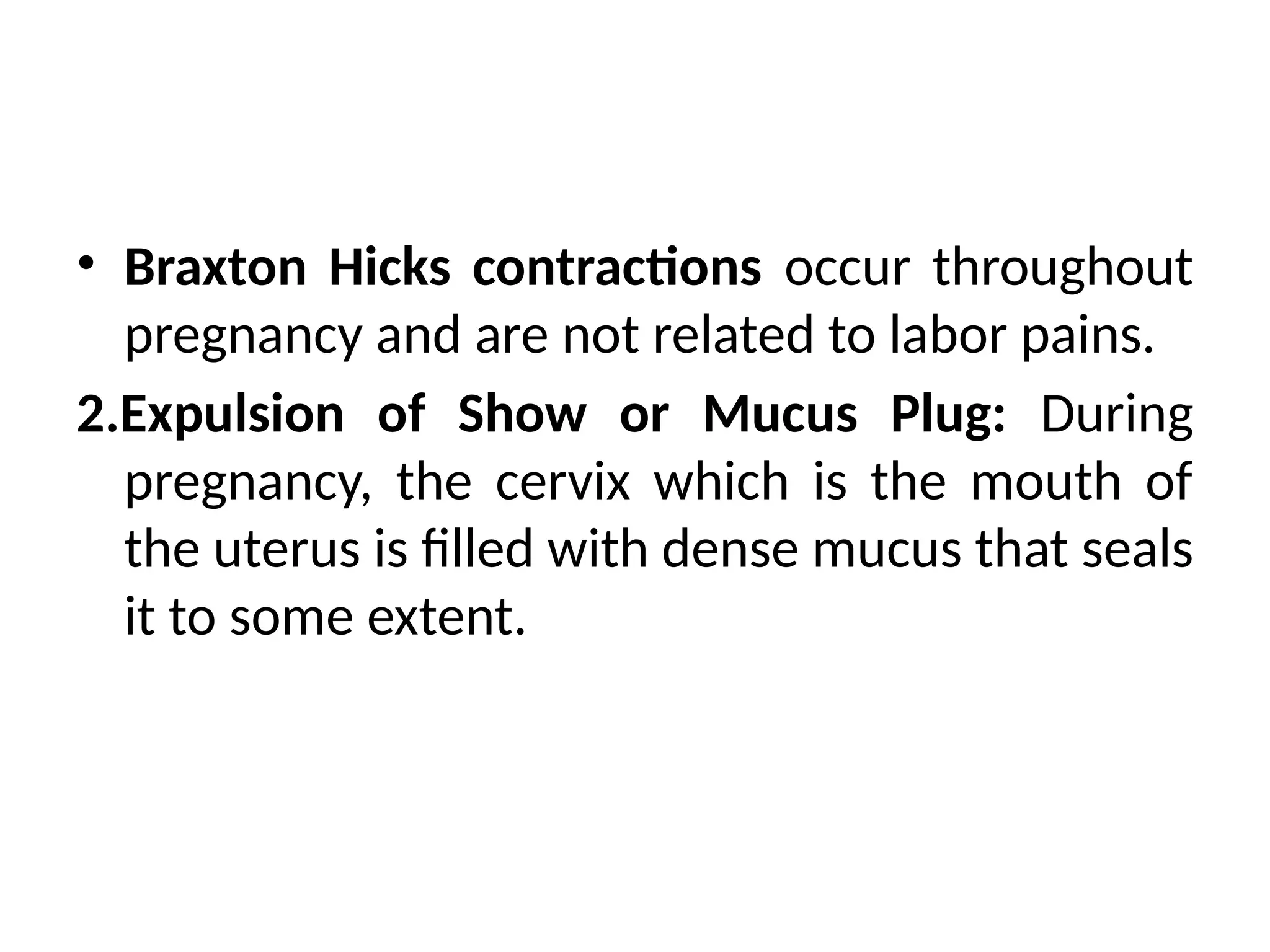 • Braxton Hicks contractions occur throughout
pregnancy and are not related to labor pains.
2.Expulsion of Show or Mucus Plug: During
pregnancy, the cervix which is the mouth of
the uterus is filled with dense mucus that seals
it to some extent.
 