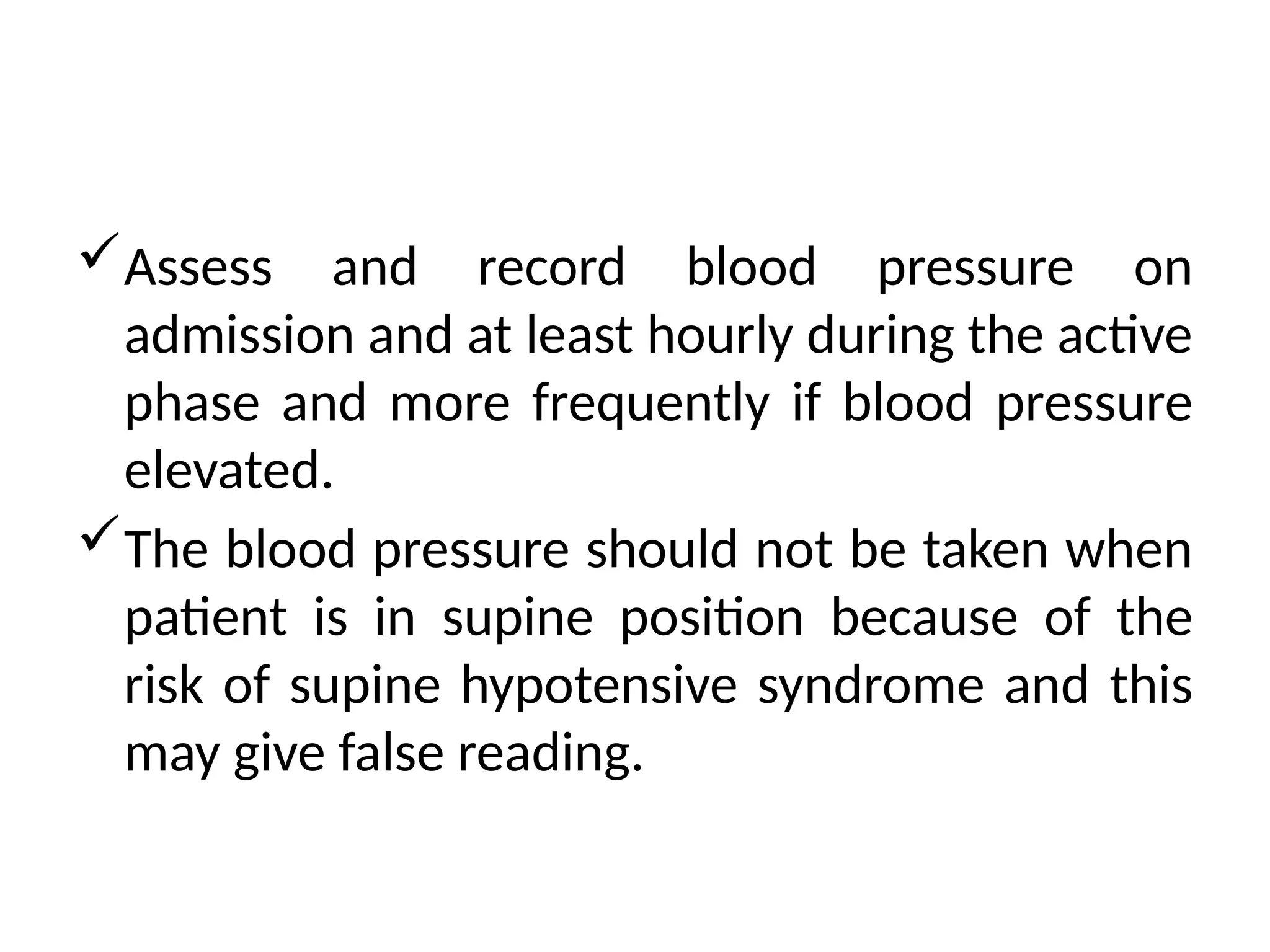 Assess and record blood pressure on
admission and at least hourly during the active
phase and more frequently if blood pressure
elevated.
The blood pressure should not be taken when
patient is in supine position because of the
risk of supine hypotensive syndrome and this
may give false reading.
 