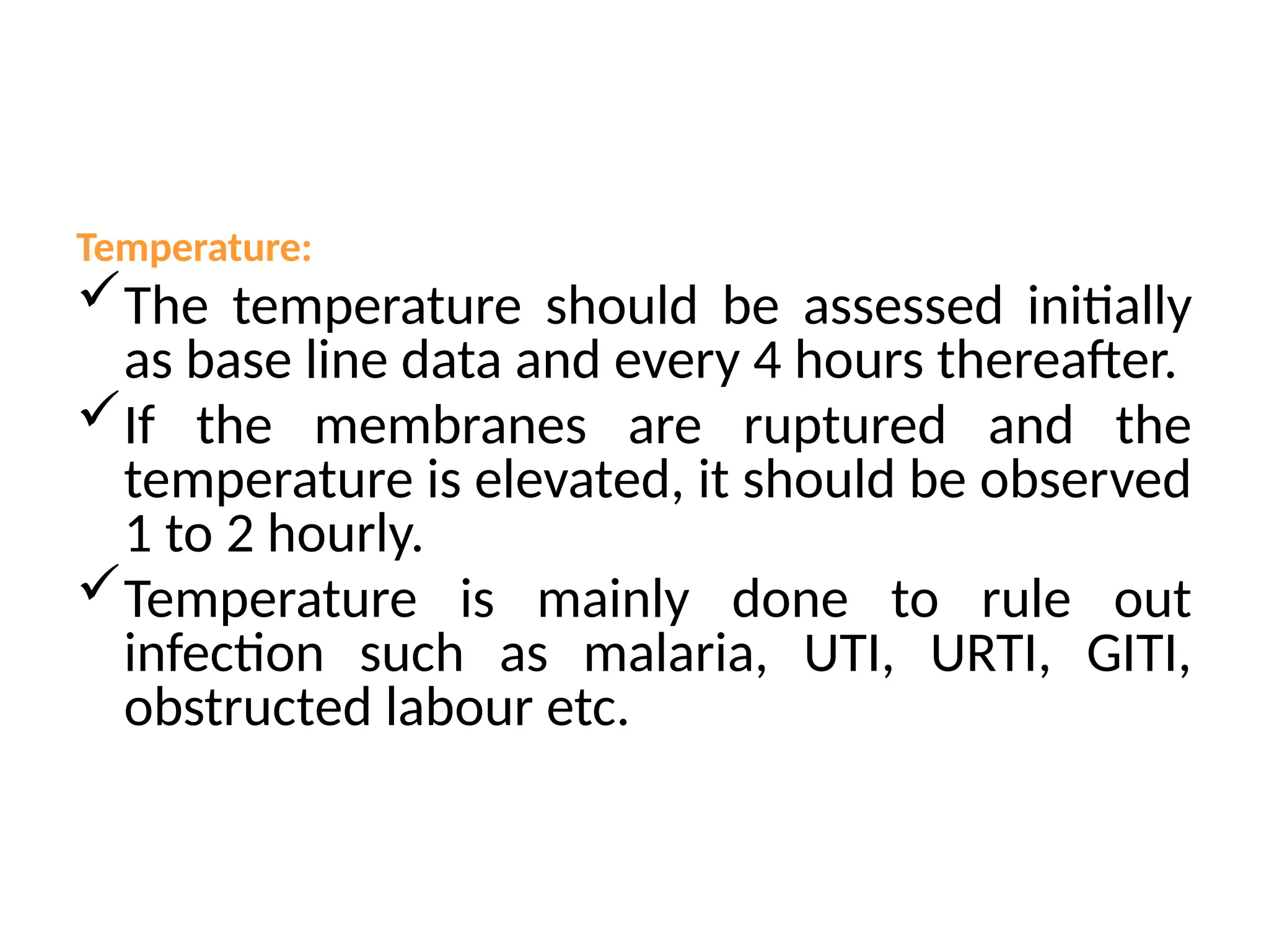 Temperature:
The temperature should be assessed initially
as base line data and every 4 hours thereafter.
If the membranes are ruptured and the
temperature is elevated, it should be observed
1 to 2 hourly.
Temperature is mainly done to rule out
infection such as malaria, UTI, URTI, GITI,
obstructed labour etc.
 