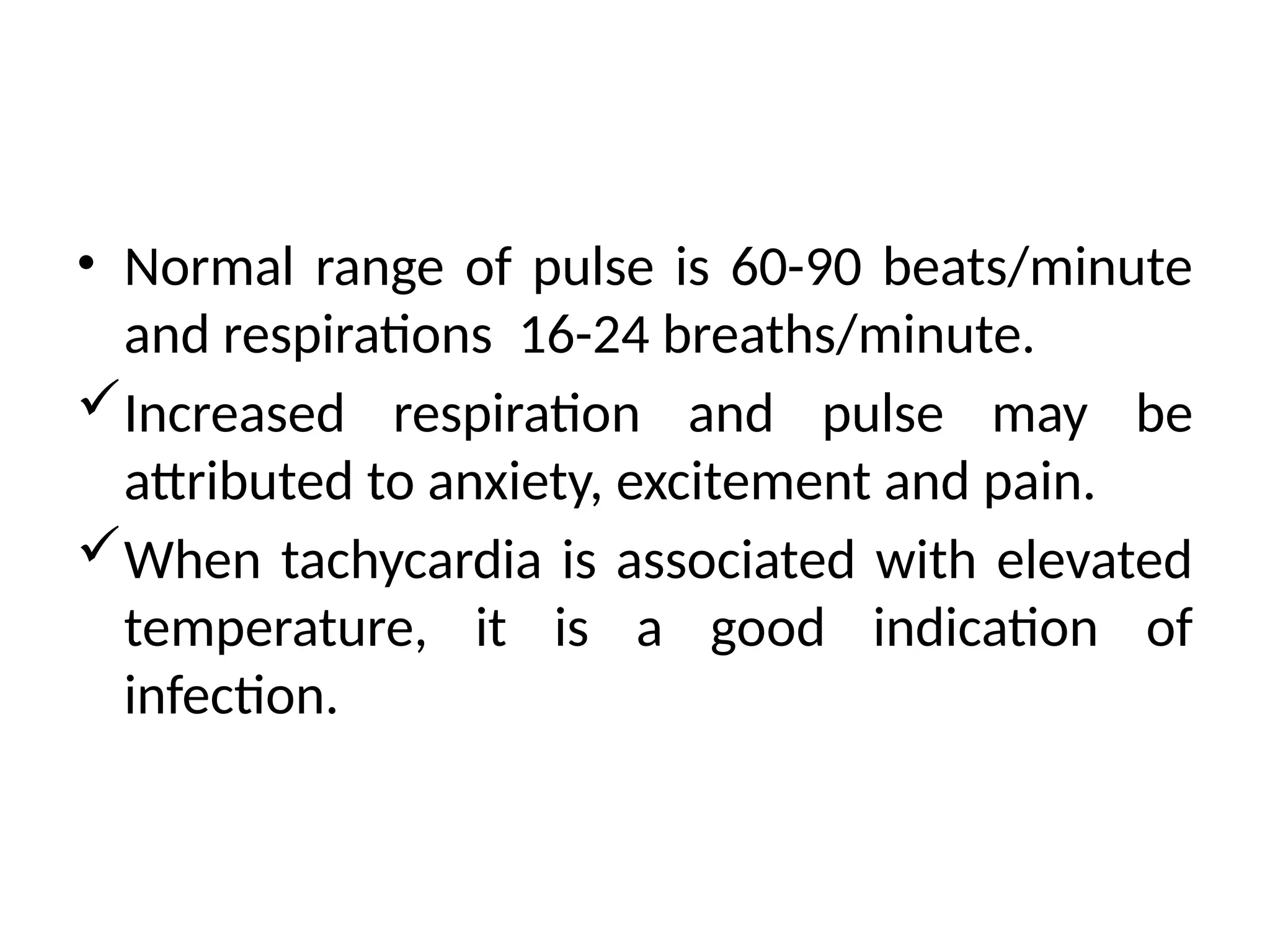 • Normal range of pulse is 60-90 beats/minute
and respirations 16-24 breaths/minute.
Increased respiration and pulse may be
attributed to anxiety, excitement and pain.
When tachycardia is associated with elevated
temperature, it is a good indication of
infection.
 