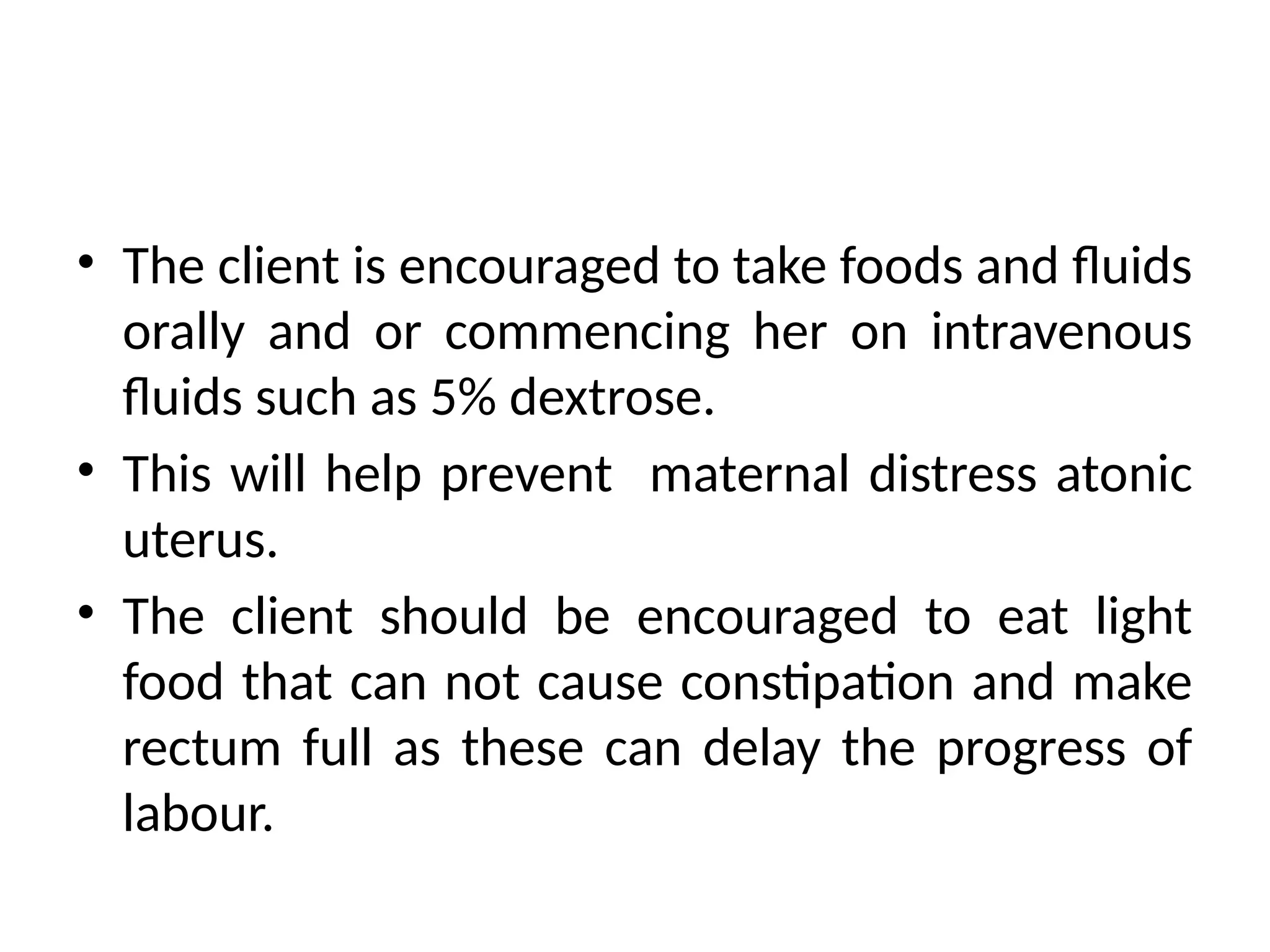• The client is encouraged to take foods and fluids
orally and or commencing her on intravenous
fluids such as 5% dextrose.
• This will help prevent maternal distress atonic
uterus.
• The client should be encouraged to eat light
food that can not cause constipation and make
rectum full as these can delay the progress of
labour.
 