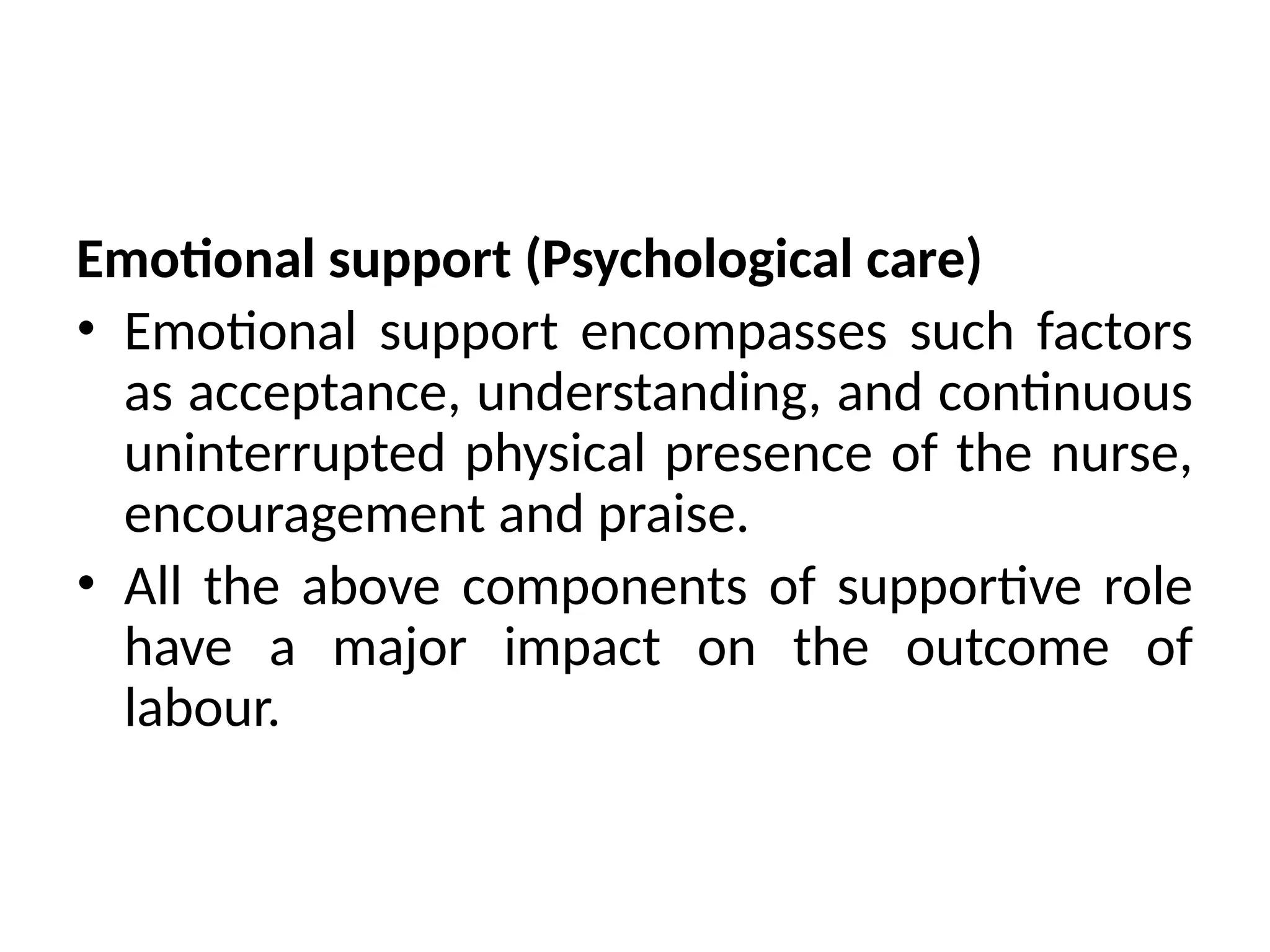 Emotional support (Psychological care)
• Emotional support encompasses such factors
as acceptance, understanding, and continuous
uninterrupted physical presence of the nurse,
encouragement and praise.
• All the above components of supportive role
have a major impact on the outcome of
labour.
 
