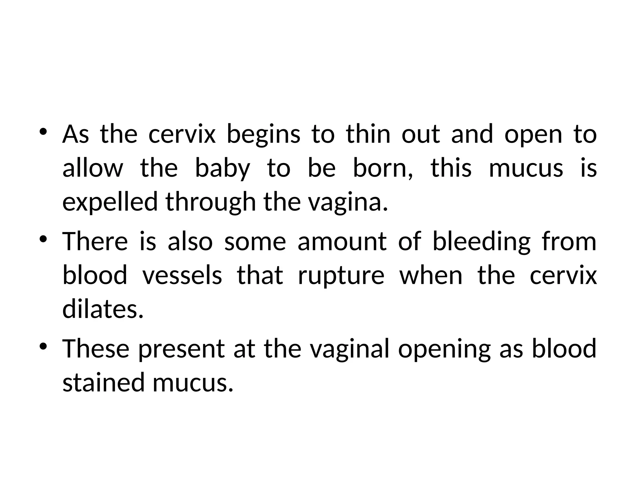 • As the cervix begins to thin out and open to
allow the baby to be born, this mucus is
expelled through the vagina.
• There is also some amount of bleeding from
blood vessels that rupture when the cervix
dilates.
• These present at the vaginal opening as blood
stained mucus.
 