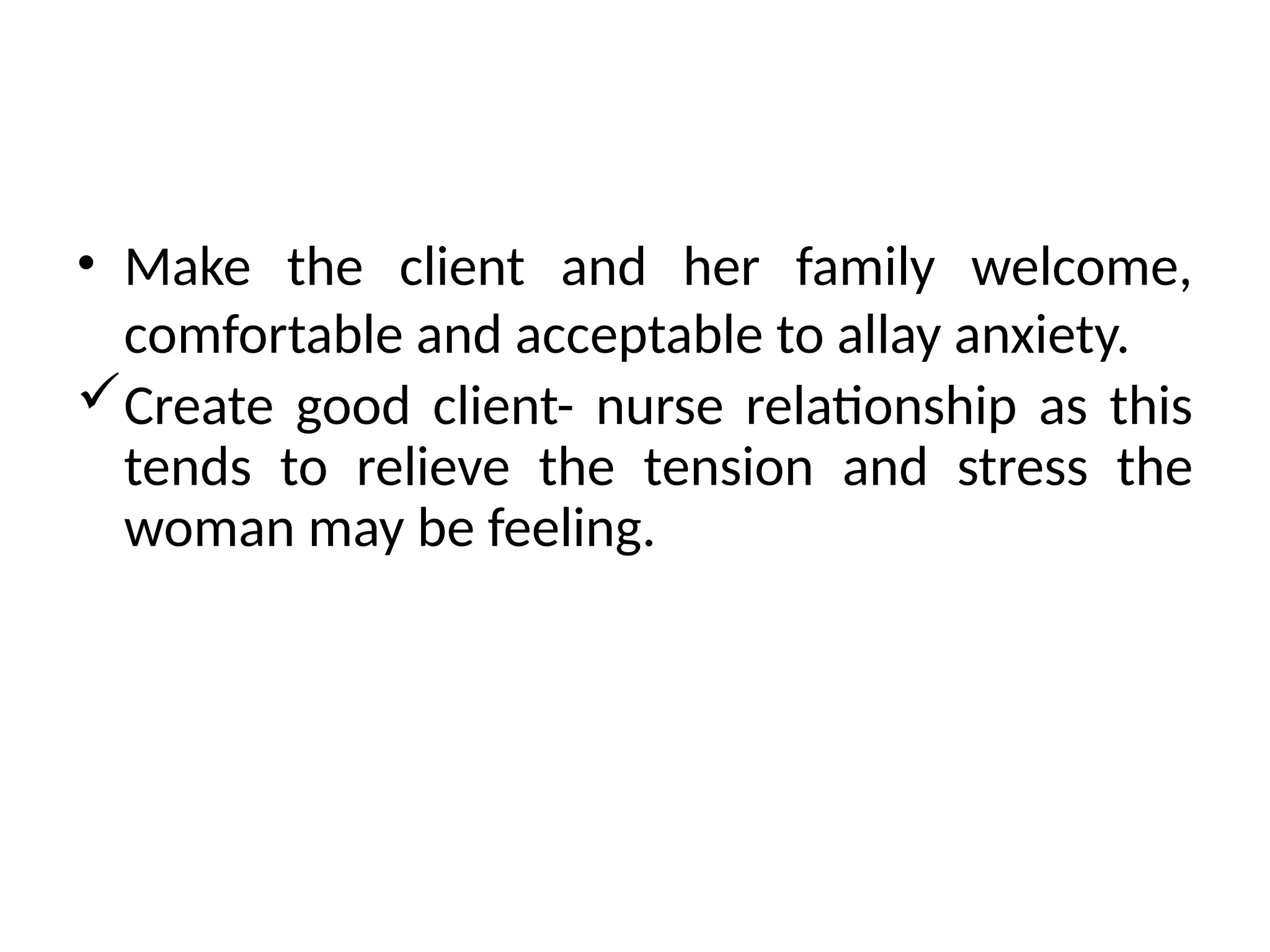 • Make the client and her family welcome,
comfortable and acceptable to allay anxiety.
Create good client- nurse relationship as this
tends to relieve the tension and stress the
woman may be feeling.
 