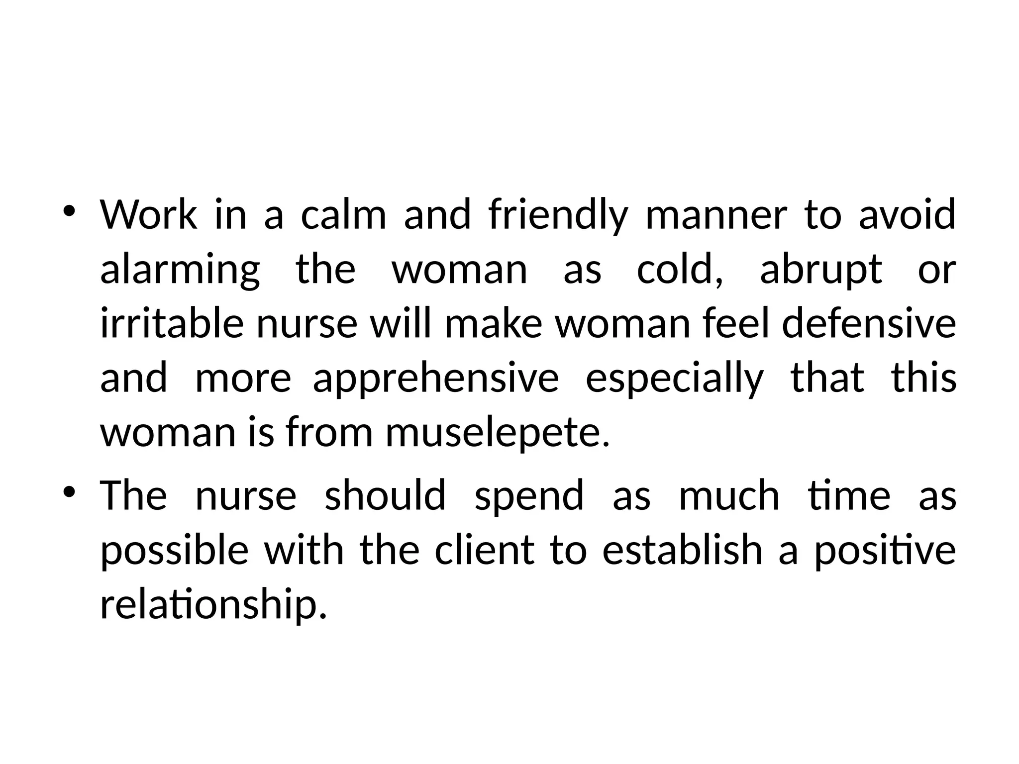 • Work in a calm and friendly manner to avoid
alarming the woman as cold, abrupt or
irritable nurse will make woman feel defensive
and more apprehensive especially that this
woman is from muselepete.
• The nurse should spend as much time as
possible with the client to establish a positive
relationship.
 
