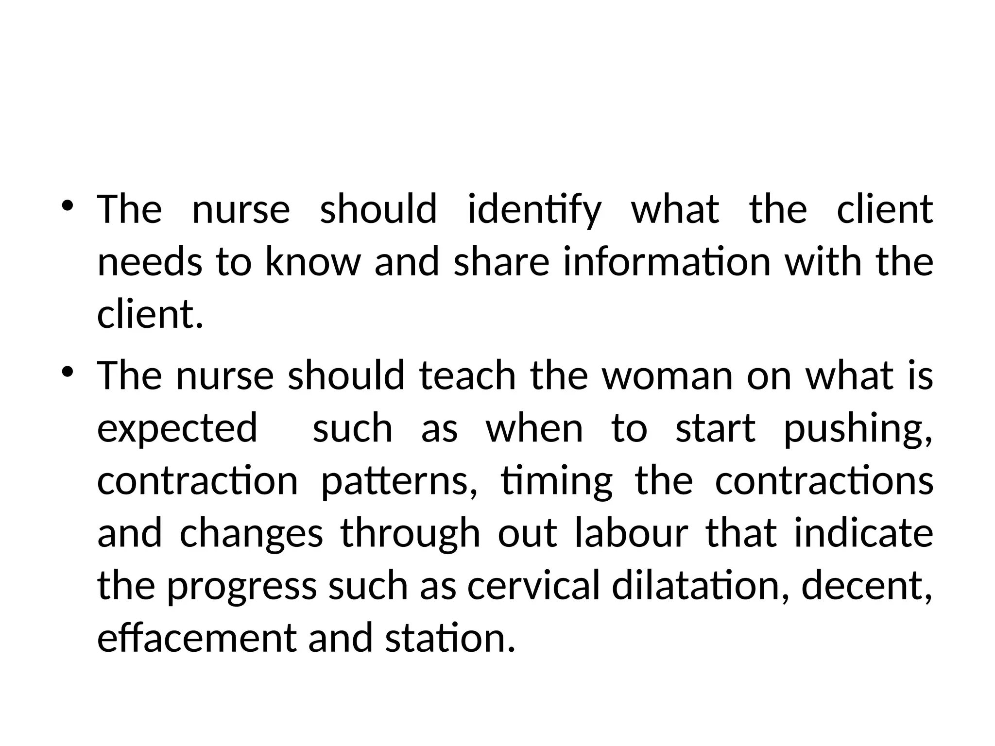 • The nurse should identify what the client
needs to know and share information with the
client.
• The nurse should teach the woman on what is
expected such as when to start pushing,
contraction patterns, timing the contractions
and changes through out labour that indicate
the progress such as cervical dilatation, decent,
effacement and station.
 