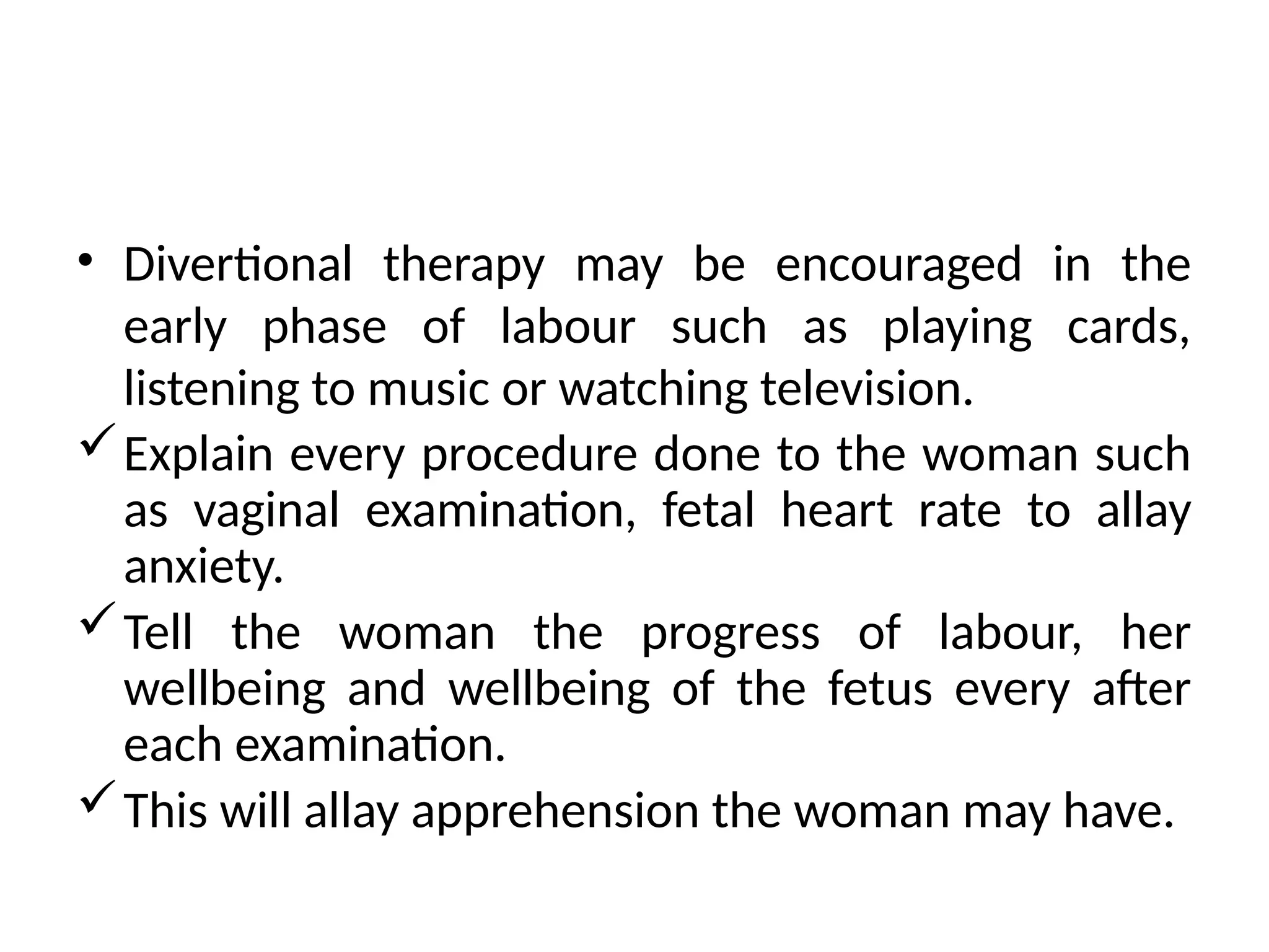 • Divertional therapy may be encouraged in the
early phase of labour such as playing cards,
listening to music or watching television.
Explain every procedure done to the woman such
as vaginal examination, fetal heart rate to allay
anxiety.
Tell the woman the progress of labour, her
wellbeing and wellbeing of the fetus every after
each examination.
This will allay apprehension the woman may have.
 