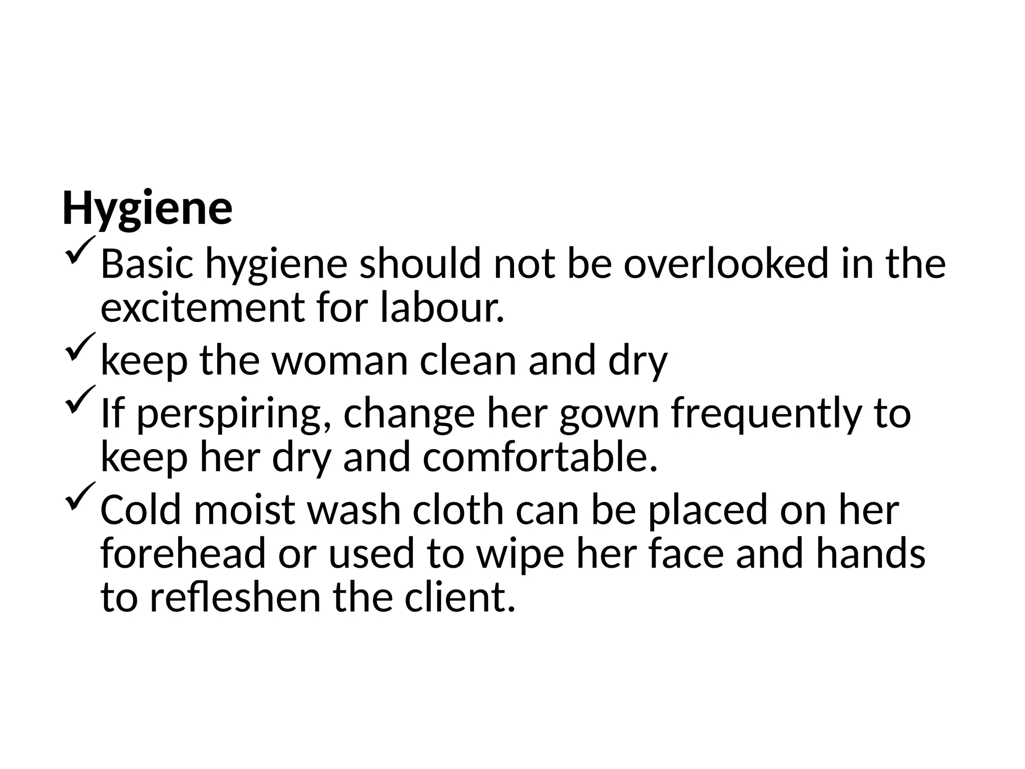 Hygiene
Basic hygiene should not be overlooked in the
excitement for labour.
keep the woman clean and dry
If perspiring, change her gown frequently to
keep her dry and comfortable.
Cold moist wash cloth can be placed on her
forehead or used to wipe her face and hands
to refleshen the client.
 