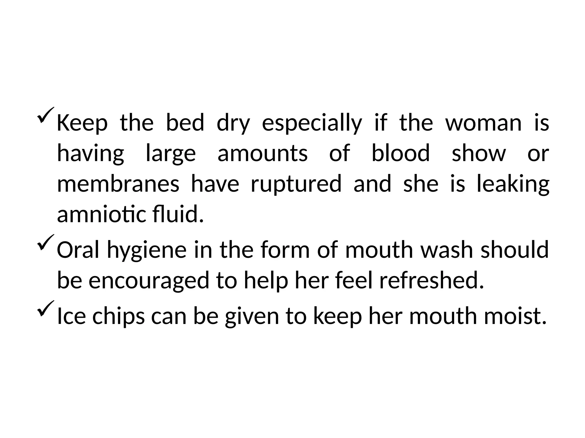 Keep the bed dry especially if the woman is
having large amounts of blood show or
membranes have ruptured and she is leaking
amniotic fluid.
Oral hygiene in the form of mouth wash should
be encouraged to help her feel refreshed.
Ice chips can be given to keep her mouth moist.
 