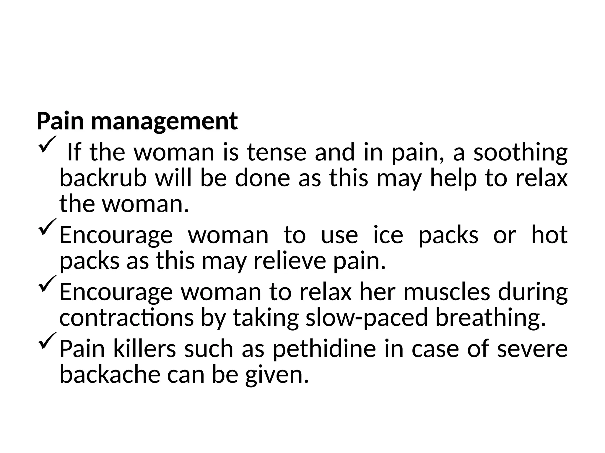 Pain management
 If the woman is tense and in pain, a soothing
backrub will be done as this may help to relax
the woman.
Encourage woman to use ice packs or hot
packs as this may relieve pain.
Encourage woman to relax her muscles during
contractions by taking slow-paced breathing.
Pain killers such as pethidine in case of severe
backache can be given.
 
