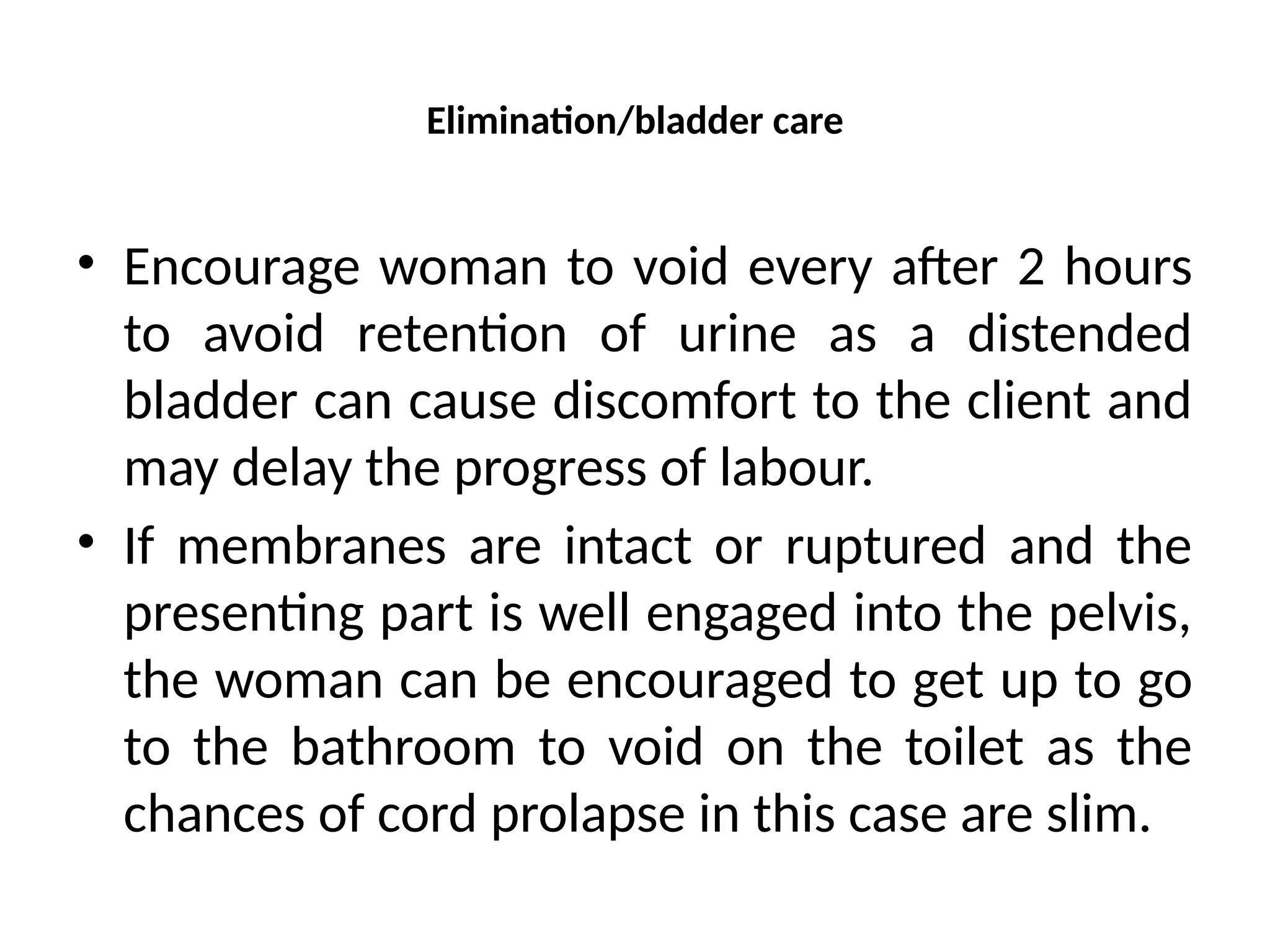 Elimination/bladder care
• Encourage woman to void every after 2 hours
to avoid retention of urine as a distended
bladder can cause discomfort to the client and
may delay the progress of labour.
• If membranes are intact or ruptured and the
presenting part is well engaged into the pelvis,
the woman can be encouraged to get up to go
to the bathroom to void on the toilet as the
chances of cord prolapse in this case are slim.
 