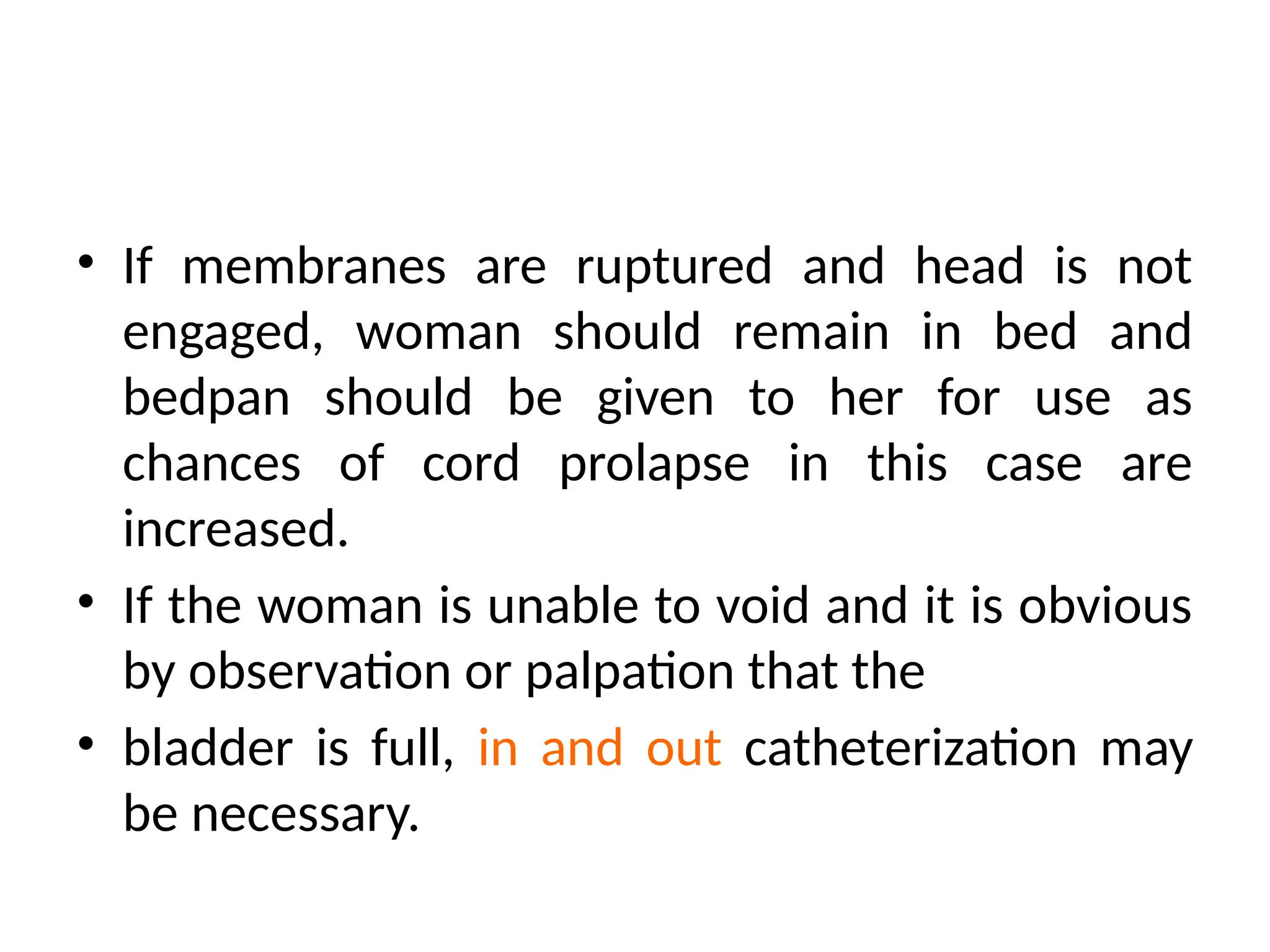 • If membranes are ruptured and head is not
engaged, woman should remain in bed and
bedpan should be given to her for use as
chances of cord prolapse in this case are
increased.
• If the woman is unable to void and it is obvious
by observation or palpation that the
• bladder is full, in and out catheterization may
be necessary.
 