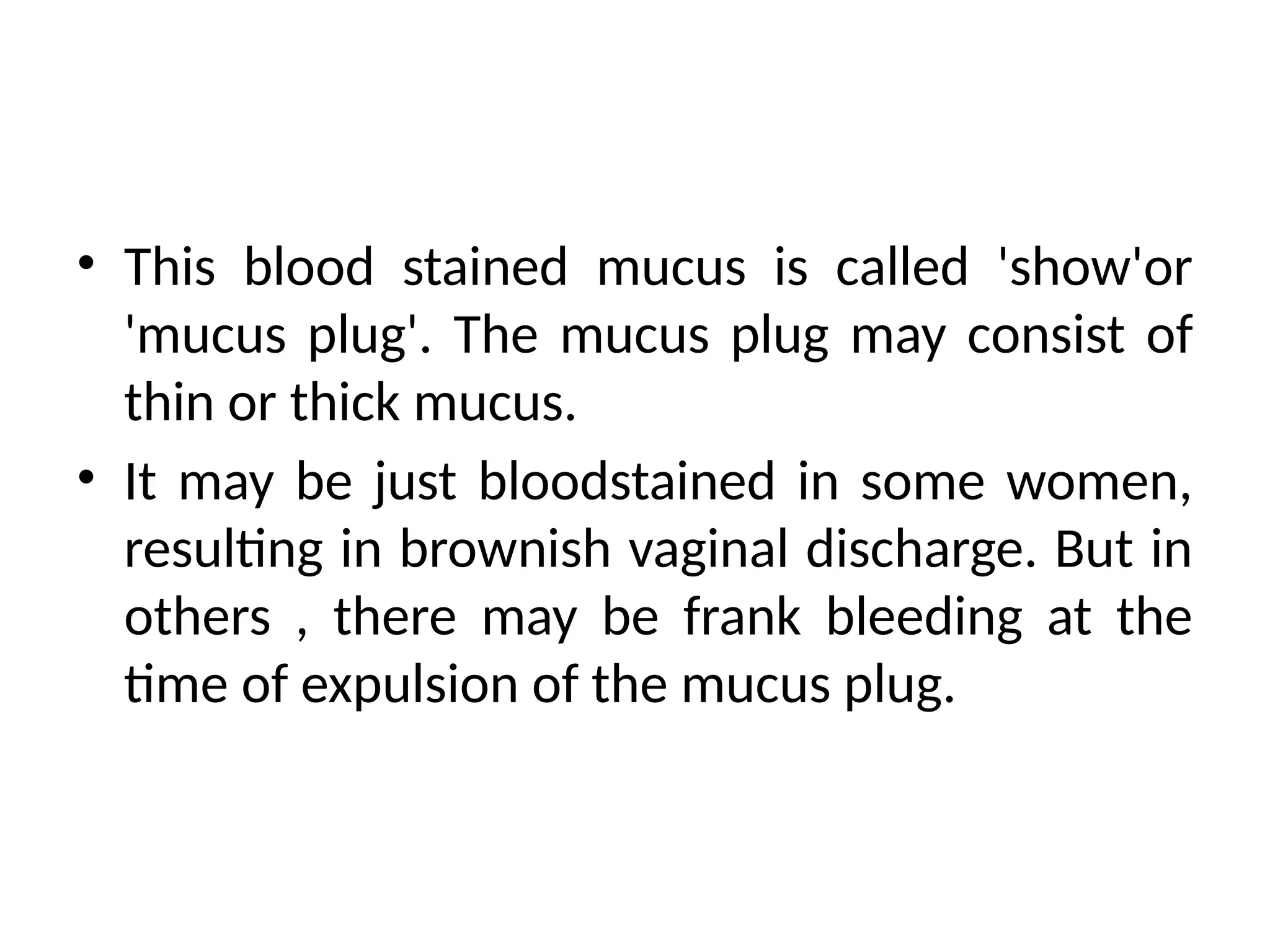 • This blood stained mucus is called 'show'or
'mucus plug'. The mucus plug may consist of
thin or thick mucus.
• It may be just bloodstained in some women,
resulting in brownish vaginal discharge. But in
others , there may be frank bleeding at the
time of expulsion of the mucus plug.
 