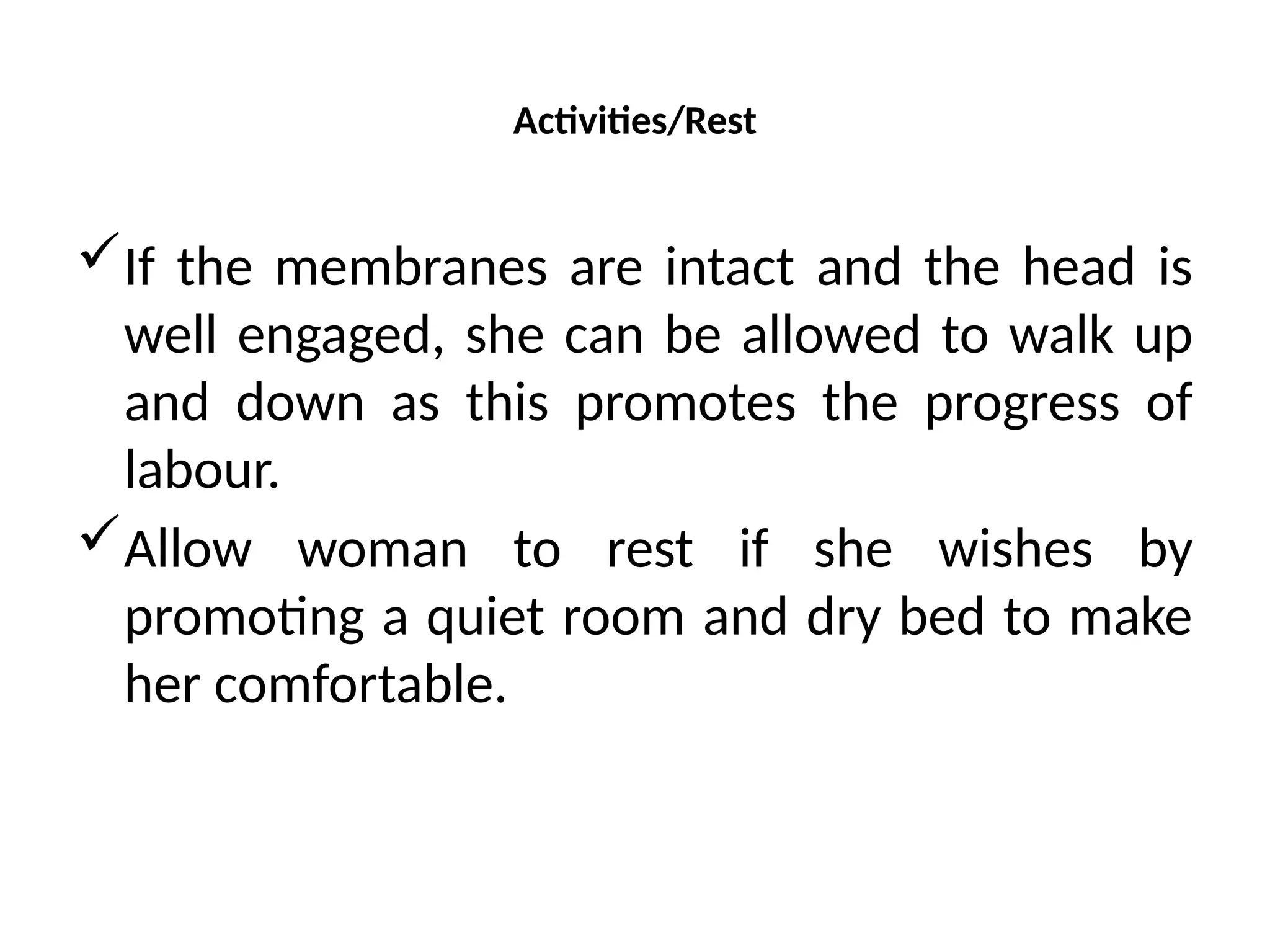 Activities/Rest
If the membranes are intact and the head is
well engaged, she can be allowed to walk up
and down as this promotes the progress of
labour.
Allow woman to rest if she wishes by
promoting a quiet room and dry bed to make
her comfortable.
 