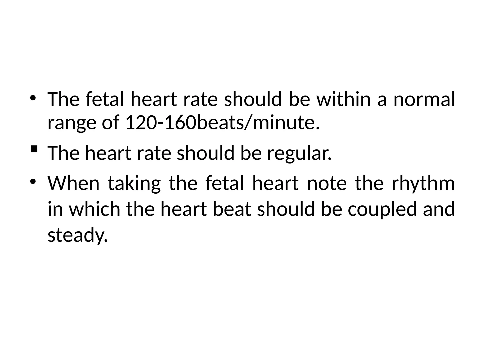 • The fetal heart rate should be within a normal
range of 120-160beats/minute.
 The heart rate should be regular.
• When taking the fetal heart note the rhythm
in which the heart beat should be coupled and
steady.
 