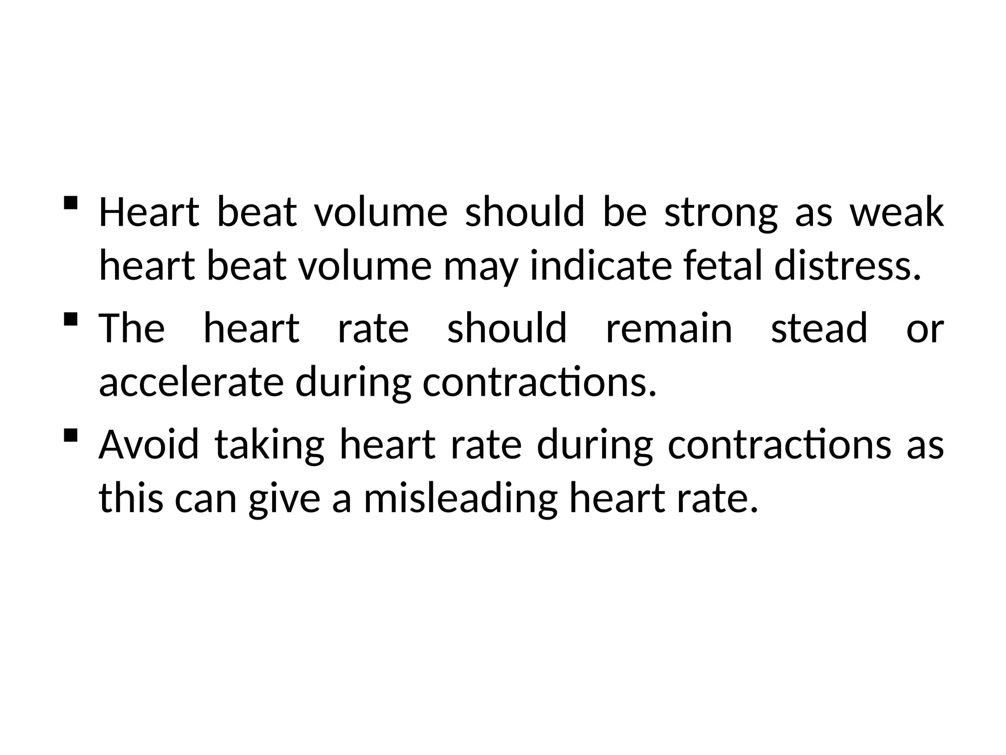  Heart beat volume should be strong as weak
heart beat volume may indicate fetal distress.
 The heart rate should remain stead or
accelerate during contractions.
 Avoid taking heart rate during contractions as
this can give a misleading heart rate.
 