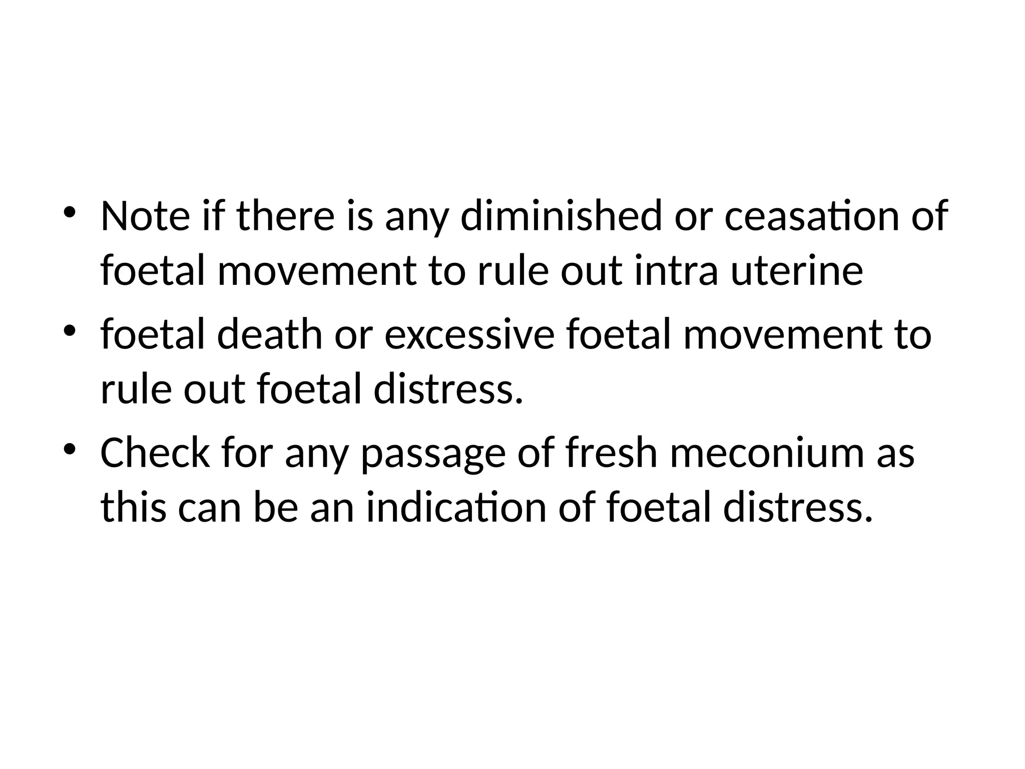 • Note if there is any diminished or ceasation of
foetal movement to rule out intra uterine
• foetal death or excessive foetal movement to
rule out foetal distress.
• Check for any passage of fresh meconium as
this can be an indication of foetal distress.
 