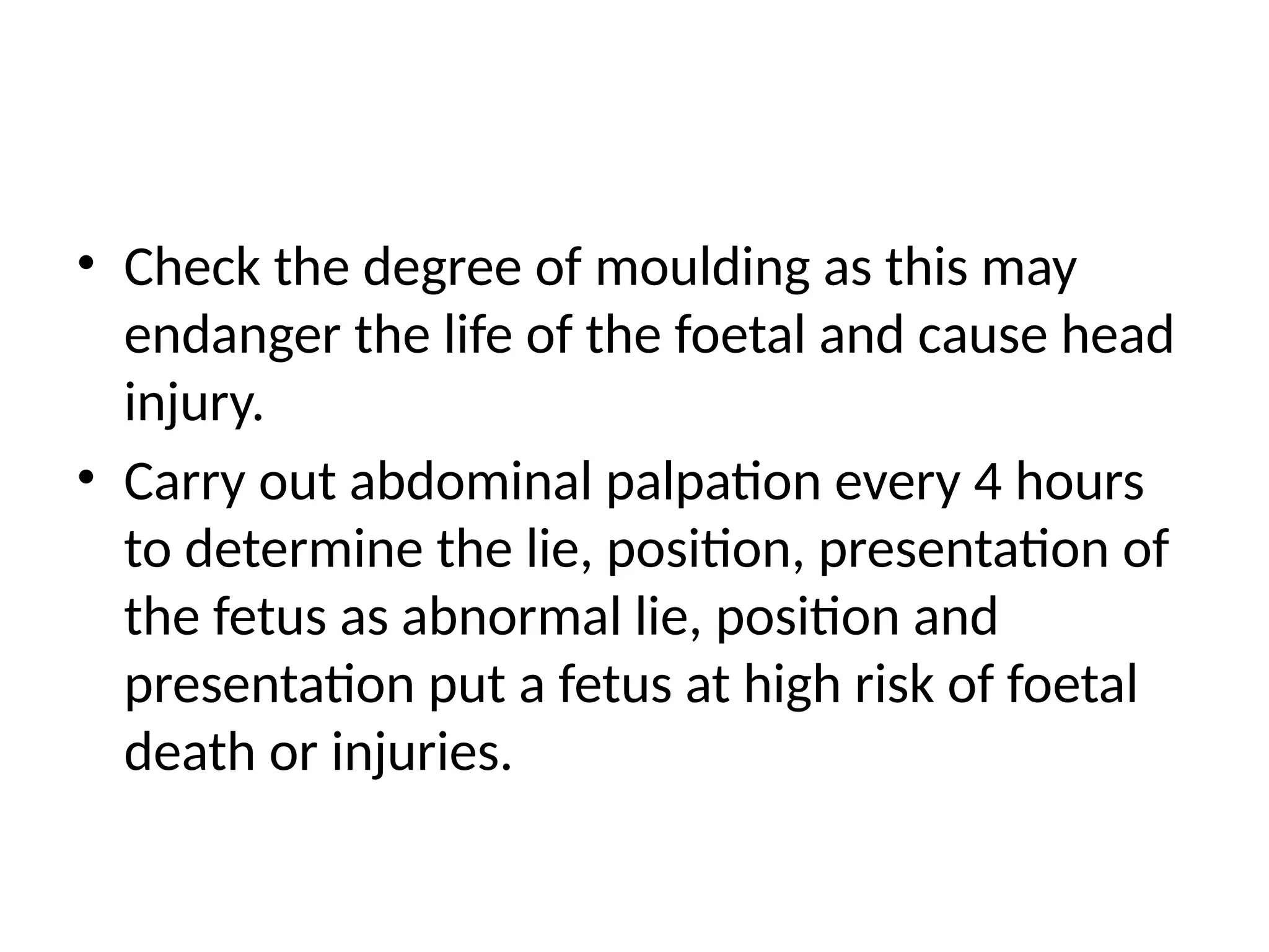 • Check the degree of moulding as this may
endanger the life of the foetal and cause head
injury.
• Carry out abdominal palpation every 4 hours
to determine the lie, position, presentation of
the fetus as abnormal lie, position and
presentation put a fetus at high risk of foetal
death or injuries.
 