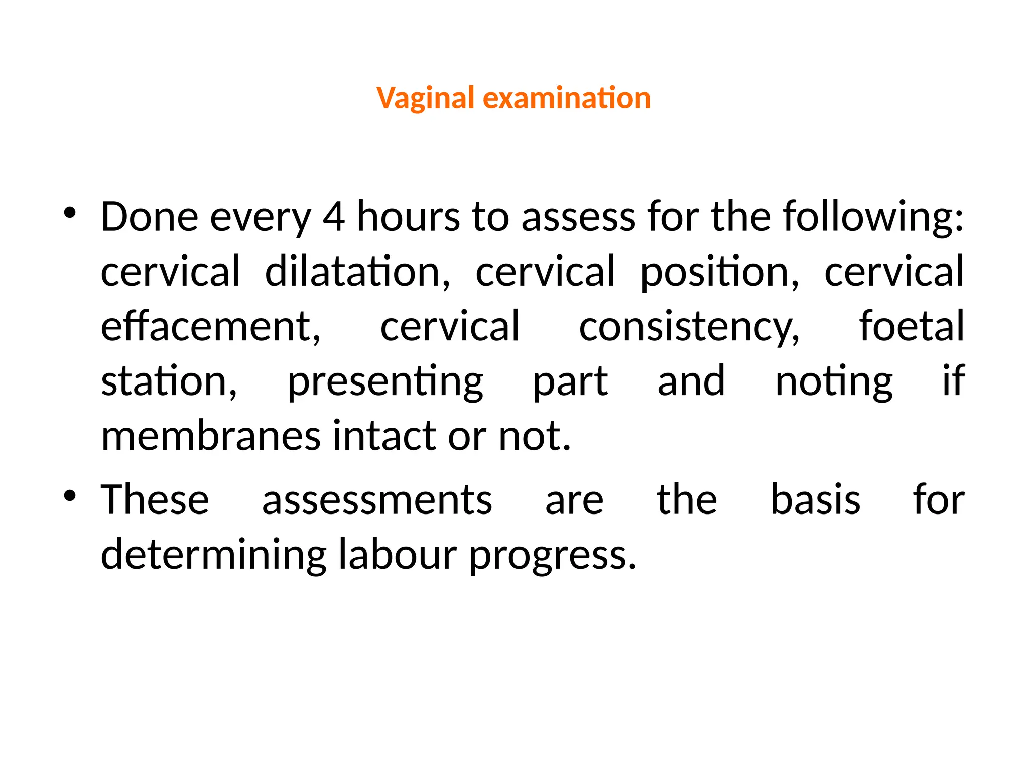 Vaginal examination
• Done every 4 hours to assess for the following:
cervical dilatation, cervical position, cervical
effacement, cervical consistency, foetal
station, presenting part and noting if
membranes intact or not.
• These assessments are the basis for
determining labour progress.
 