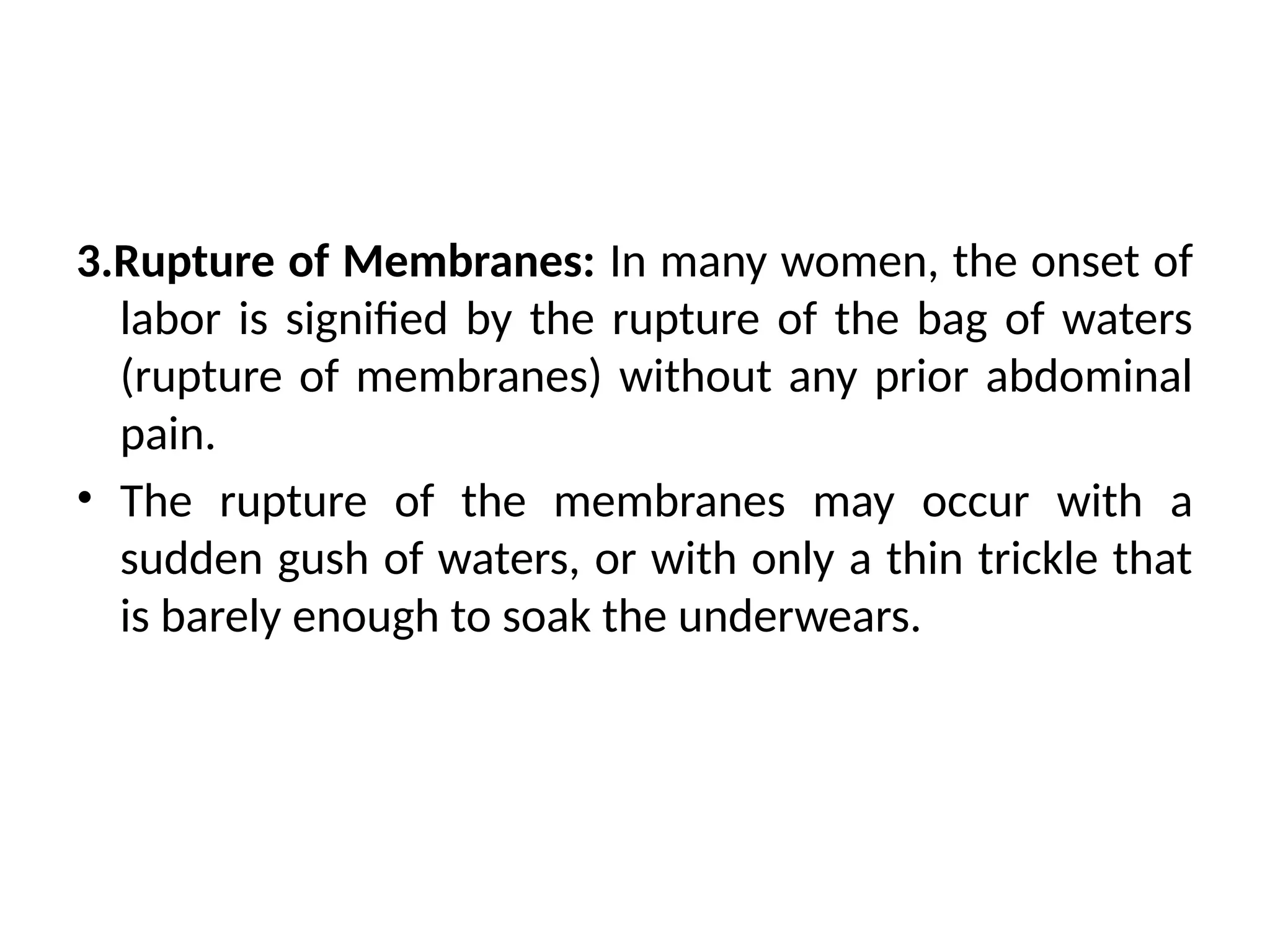 3.Rupture of Membranes: In many women, the onset of
labor is signified by the rupture of the bag of waters
(rupture of membranes) without any prior abdominal
pain.
• The rupture of the membranes may occur with a
sudden gush of waters, or with only a thin trickle that
is barely enough to soak the underwears.
 