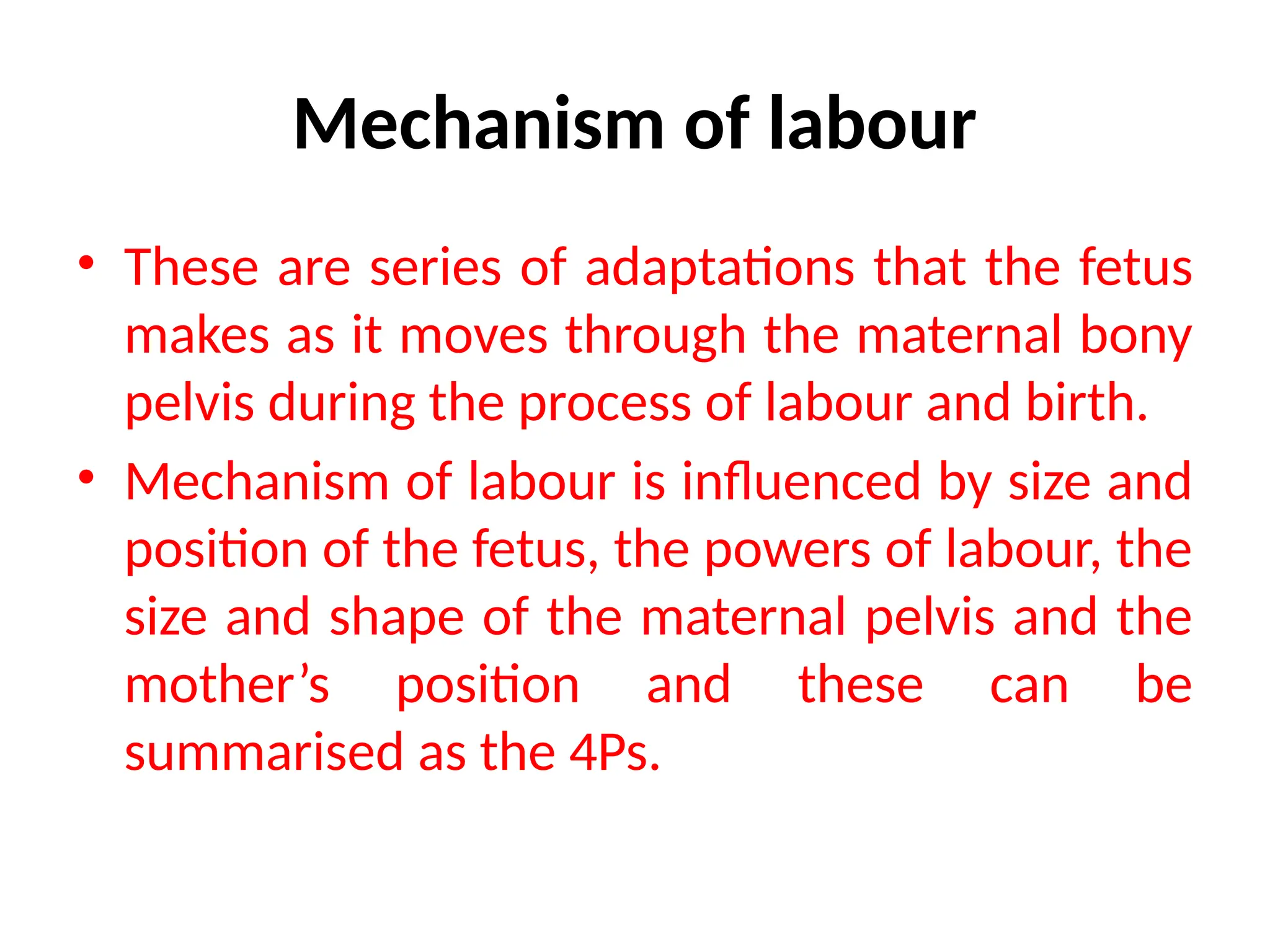 Mechanism of labour
• These are series of adaptations that the fetus
makes as it moves through the maternal bony
pelvis during the process of labour and birth.
• Mechanism of labour is influenced by size and
position of the fetus, the powers of labour, the
size and shape of the maternal pelvis and the
mother’s position and these can be
summarised as the 4Ps.
 