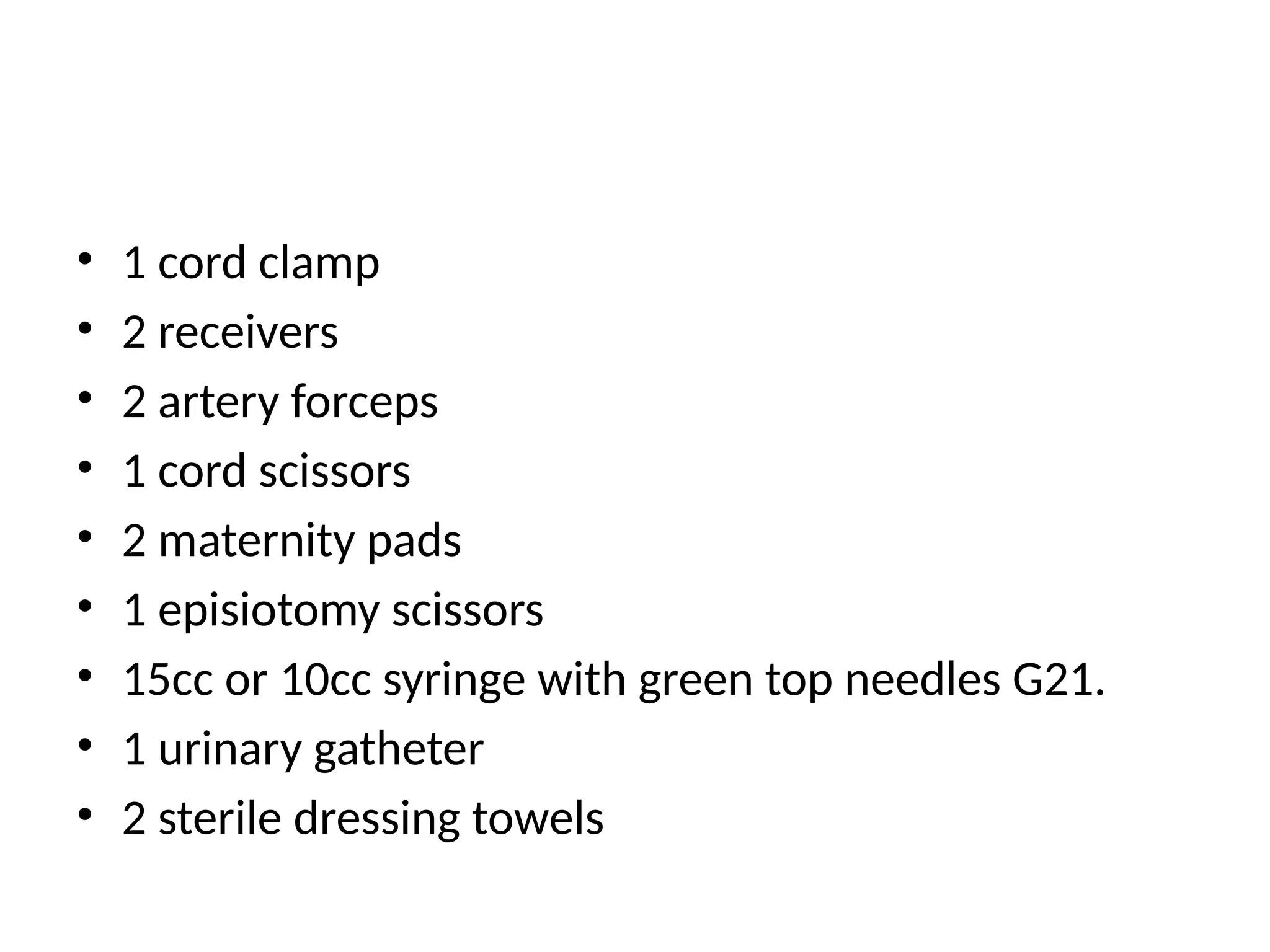 • 1 cord clamp
• 2 receivers
• 2 artery forceps
• 1 cord scissors
• 2 maternity pads
• 1 episiotomy scissors
• 15cc or 10cc syringe with green top needles G21.
• 1 urinary gatheter
• 2 sterile dressing towels
 