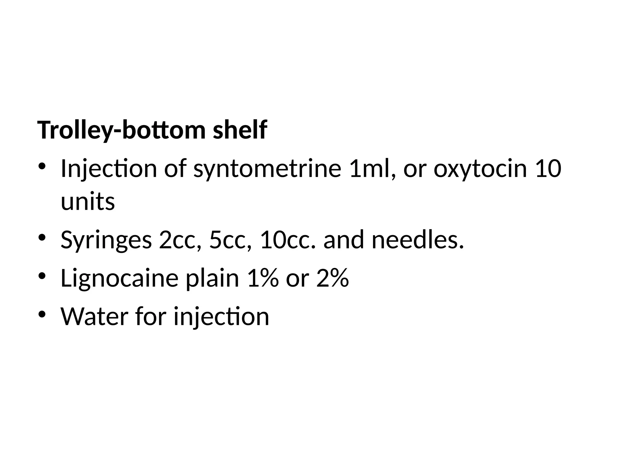 Trolley-bottom shelf
• Injection of syntometrine 1ml, or oxytocin 10
units
• Syringes 2cc, 5cc, 10cc. and needles.
• Lignocaine plain 1% or 2%
• Water for injection
 