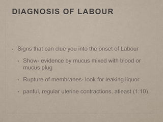 DIAGNOSIS OF LABOUR
• Signs that can clue you into the onset of Labour
• Show- evidence by mucus mixed with blood or
mucus plug
• Rupture of membranes- look for leaking liquor
• panful, regular uterine contractions, atleast (1:10)
 
