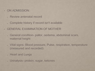 • ON ADMISSION:
Review antenatal record
Complete history if record isn't available
• GENERAL EXAMINATION OF MOTHER
General condition- pallor, oedema, abdominal scars,
maternal height
Vital signs- Blood pressure, Pulse, respiration, temperature
(measured and recorded)
Heart and Lungs
Urinalysis- protein, sugar, ketones
 