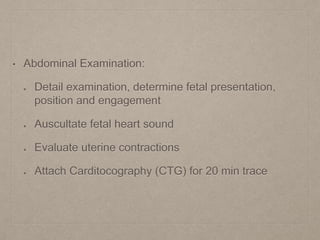• Abdominal Examination:
Detail examination, determine fetal presentation,
position and engagement
Auscultate fetal heart sound
Evaluate uterine contractions
Attach Carditocography (CTG) for 20 min trace
 