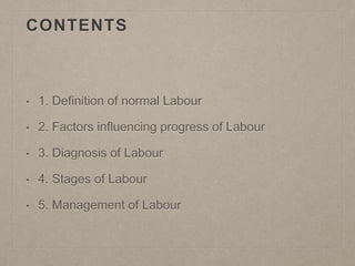 CONTENTS
• 1. Definition of normal Labour
• 2. Factors influencing progress of Labour
• 3. Diagnosis of Labour
• 4. Stages of Labour
• 5. Management of Labour
 