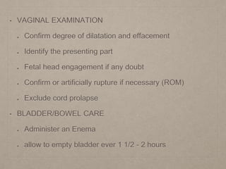 • VAGINAL EXAMINATION
Confirm degree of dilatation and effacement
Identify the presenting part
Fetal head engagement if any doubt
Confirm or artificially rupture if necessary (ROM)
Exclude cord prolapse
• BLADDER/BOWEL CARE
Administer an Enema
allow to empty bladder ever 1 1/2 - 2 hours
 