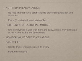 • NUTRITION IN EARLY LABOUR
No food after labour is established to prevent regurgitation and
aspiration
Place IV to start administration of fluids
• POSITIONING OF LABOURING MOTHER
Once everything is well with mom and baby, patient may ambulate
or lay in bed as the feel comfortable
• MONITORING, PROGRESS OF LABOUR
• PAIN RELIEF
Opiate drugs- Pethidine given IM q4hrly
Epidural analgesia
 
