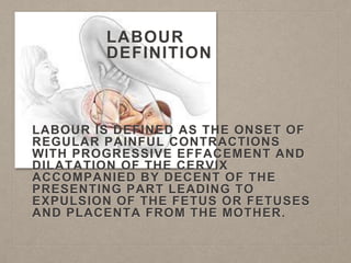 LABOUR
DEFINITION
LABOUR IS DEFINED AS THE ONSET OF
REGULAR PAINFUL CONTRACTIONS
WITH PROGRESSIVE EFFACEMENT AND
DILATATION OF THE CERVIX
ACCOMPANIED BY DECENT OF THE
PRESENTING PART LEADING TO
EXPULSION OF THE FETUS OR FETUSES
AND PLACENTA FROM THE MOTHER.
 