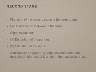 SECOND STAGE
• First sign of the second stage is the urge to push
• Full Dilatation to Delivery of the fetus
• Signs to look for:-
• (1) Distention of the perineum
• (2) Dilatation of the anus
• Satisfactory progress:- steady descent of the fetus
through the birth canal & onset of the expulsive phase
 
