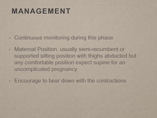 MANAGEMENT
• Continuous monitoring during this phase
• Maternal Position, usually semi-recumbent or
supported sitting position with thighs abducted but
any comfortable position expect supine for an
uncomplicated pregnancy
• Encourage to bear down with the contractions
 