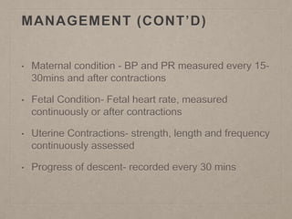 MANAGEMENT (CONT’D)
• Maternal condition - BP and PR measured every 15-
30mins and after contractions
• Fetal Condition- Fetal heart rate, measured
continuously or after contractions
• Uterine Contractions- strength, length and frequency
continuously assessed
• Progress of descent- recorded every 30 mins
 