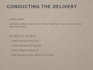 CONDUCTING THE DELIVERY
• position patient
• antiseptic solution to clean skin of lower abdomen, vulva, anus and upper
thigh, then drape
• DELIVERY OF THE HEAD
• Control delivery of the head
• Perform episiotomy if required
• Perform Ritgen’s Maneuver
• Clear the airways after delivery of the head
 